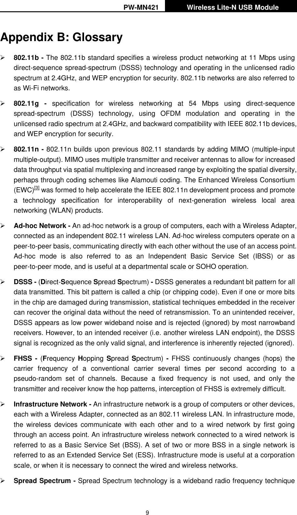 PW-MN421   Wireless Lite-N USB Module   9 Appendix B: Glossary  802.11b - The 802.11b standard specifies a wireless product networking at 11 Mbps using direct-sequence spread-spectrum (DSSS) technology and operating in the unlicensed radio spectrum at 2.4GHz, and WEP encryption for security. 802.11b networks are also referred to as Wi-Fi networks.  802.11g -  specification  for  wireless  networking  at  54  Mbps  using  direct-sequence spread-spectrum  (DSSS)  technology,  using  OFDM  modulation  and  operating  in  the unlicensed radio spectrum at 2.4GHz, and backward compatibility with IEEE 802.11b devices, and WEP encryption for security.  802.11n - 802.11n builds upon previous 802.11 standards by adding MIMO (multiple-input multiple-output). MIMO uses multiple transmitter and receiver antennas to allow for increased data throughput via spatial multiplexing and increased range by exploiting the spatial diversity, perhaps through coding schemes like Alamouti coding. The Enhanced Wireless Consortium (EWC)[3] was formed to help accelerate the IEEE 802.11n development process and promote a  technology  specification  for  interoperability  of  next-generation  wireless  local  area networking (WLAN) products.  Ad-hoc Network - An ad-hoc network is a group of computers, each with a Wireless Adapter, connected as an independent 802.11 wireless LAN. Ad-hoc wireless computers operate on a peer-to-peer basis, communicating directly with each other without the use of an access point. Ad-hoc  mode  is  also  referred  to  as  an  Independent  Basic  Service  Set  (IBSS)  or  as peer-to-peer mode, and is useful at a departmental scale or SOHO operation.    DSSS - (Direct-Sequence Spread Spectrum) - DSSS generates a redundant bit pattern for all data transmitted. This bit pattern is called a chip (or chipping code). Even if one or more bits in the chip are damaged during transmission, statistical techniques embedded in the receiver can recover the original data without the need of retransmission. To an unintended receiver, DSSS appears as low power wideband noise and is rejected (ignored) by most narrowband receivers. However, to an intended receiver (i.e. another wireless LAN endpoint), the DSSS signal is recognized as the only valid signal, and interference is inherently rejected (ignored).  FHSS  -  (Frequency  Hopping  Spread  Spectrum) -  FHSS  continuously  changes  (hops)  the carrier  frequency  of  a  conventional  carrier  several  times  per  second  according  to  a pseudo-random  set  of  channels.  Because  a  fixed  frequency  is  not  used,  and  only  the transmitter and receiver know the hop patterns, interception of FHSS is extremely difficult.  Infrastructure Network - An infrastructure network is a group of computers or other devices, each with a Wireless Adapter, connected as an 802.11 wireless LAN. In infrastructure mode, the  wireless  devices  communicate  with  each  other  and  to  a  wired  network  by  first  going through an access point. An infrastructure wireless network connected to a wired network is referred to as a Basic Service Set (BSS). A set of two or more BSS in a single network is referred to as an Extended Service Set (ESS). Infrastructure mode is useful at a corporation scale, or when it is necessary to connect the wired and wireless networks.    Spread Spectrum - Spread Spectrum technology is a wideband radio frequency technique 