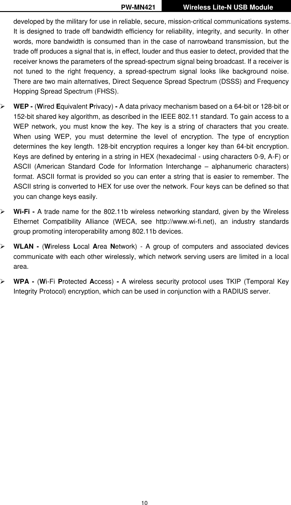 PW-MN421   Wireless Lite-N USB Module   10 developed by the military for use in reliable, secure, mission-critical communications systems. It is designed to trade off bandwidth efficiency for reliability, integrity, and security. In other words, more bandwidth is consumed than in the case of narrowband transmission, but the trade off produces a signal that is, in effect, louder and thus easier to detect, provided that the receiver knows the parameters of the spread-spectrum signal being broadcast. If a receiver is not  tuned  to  the  right  frequency,  a  spread-spectrum  signal  looks  like  background  noise. There are two main alternatives, Direct Sequence Spread Spectrum (DSSS) and Frequency Hopping Spread Spectrum (FHSS).  WEP - (Wired Equivalent Privacy) - A data privacy mechanism based on a 64-bit or 128-bit or 152-bit shared key algorithm, as described in the IEEE 802.11 standard. To gain access to a WEP network, you must know the  key.  The  key  is  a string  of  characters  that  you create. When  using  WEP,  you  must  determine  the  level  of  encryption.  The  type  of  encryption determines the key length. 128-bit encryption requires a longer key than 64-bit encryption. Keys are defined by entering in a string in HEX (hexadecimal - using characters 0-9, A-F) or ASCII  (American  Standard  Code  for  Information  Interchange  &ndash;  alphanumeric  characters) format. ASCII format is provided so you can enter a string that is easier to remember. The ASCII string is converted to HEX for use over the network. Four keys can be defined so that you can change keys easily.  Wi-Fi - A trade name for the 802.11b wireless networking standard, given by the Wireless Ethernet  Compatibility  Alliance  (WECA,  see  http://www.wi-fi.net),  an  industry  standards group promoting interoperability among 802.11b devices.  WLAN  -  (Wireless  Local  Area  Network)  -  A  group  of  computers  and  associated  devices communicate with each other wirelessly, which network serving users are limited in a local area.  WPA - (Wi-Fi  Protected  Access) - A wireless security protocol  uses  TKIP (Temporal Key Integrity Protocol) encryption, which can be used in conjunction with a RADIUS server.  