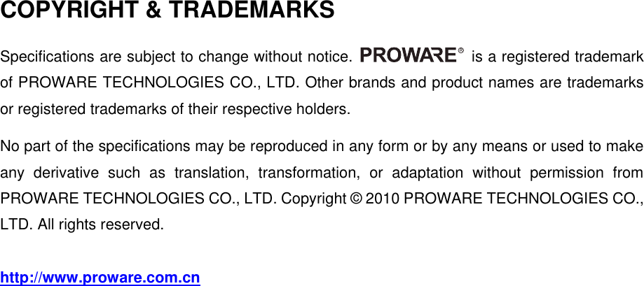   COPYRIGHT &amp; TRADEMARKS Specifications are subject to change without notice.    is a registered trademark of PROWARE TECHNOLOGIES CO., LTD. Other brands and product names are trademarks or registered trademarks of their respective holders. No part of the specifications may be reproduced in any form or by any means or used to make any  derivative  such  as  translation,  transformation,  or  adaptation  without  permission  from PROWARE TECHNOLOGIES CO., LTD. Copyright &copy; 2010 PROWARE TECHNOLOGIES CO., LTD. All rights reserved. http://www.proware.com.cn   
