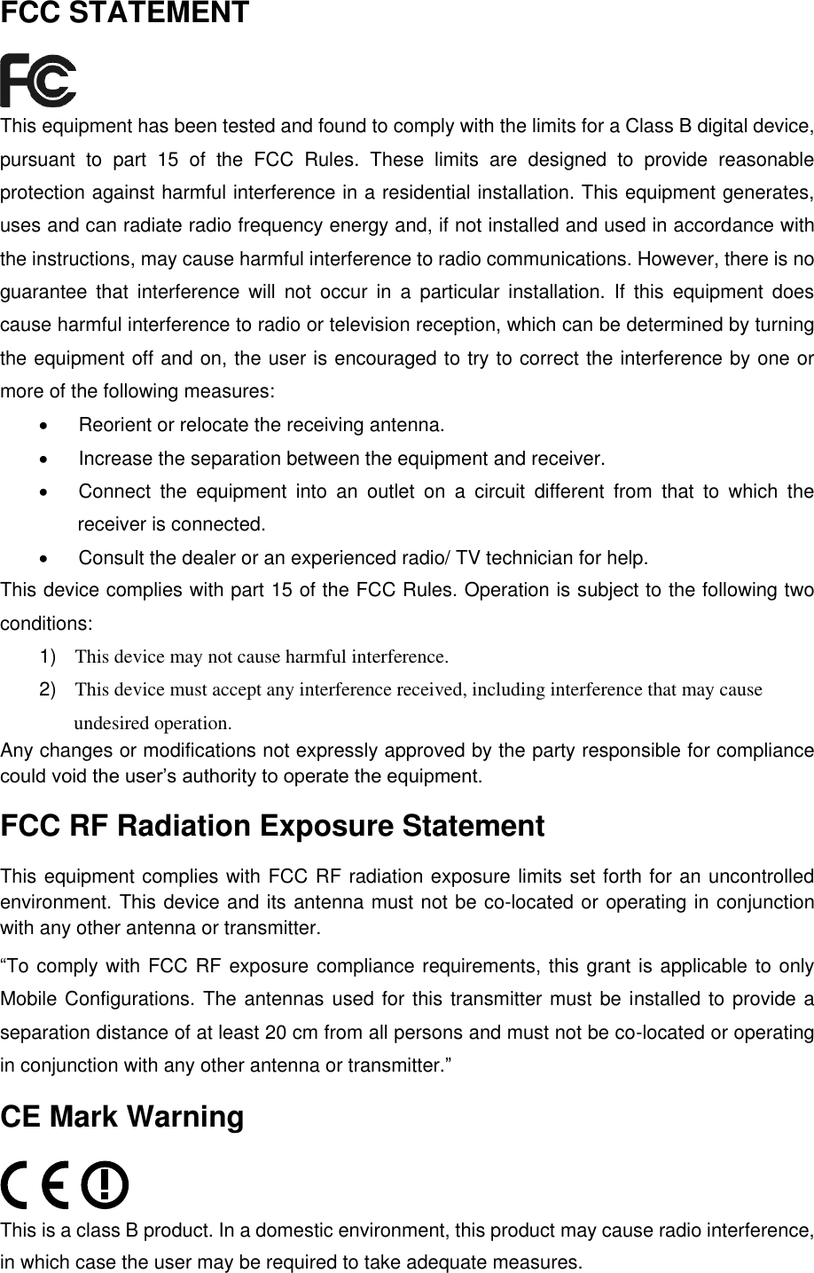   FCC STATEMENT  This equipment has been tested and found to comply with the limits for a Class B digital device, pursuant  to  part  15  of  the  FCC  Rules.  These  limits  are  designed  to  provide  reasonable protection against harmful interference in a residential installation. This equipment generates, uses and can radiate radio frequency energy and, if not installed and used in accordance with the instructions, may cause harmful interference to radio communications. However, there is no guarantee  that  interference  will  not  occur  in  a  particular  installation.  If  this  equipment  does cause harmful interference to radio or television reception, which can be determined by turning the equipment off and on, the user is encouraged to try to correct the interference by one or more of the following measures:   Reorient or relocate the receiving antenna.   Increase the separation between the equipment and receiver.   Connect  the  equipment  into  an  outlet  on  a  circuit  different  from  that  to  which  the receiver is connected.     Consult the dealer or an experienced radio/ TV technician for help. This device complies with part 15 of the FCC Rules. Operation is subject to the following two conditions: 1) This device may not cause harmful interference. 2) This device must accept any interference received, including interference that may cause undesired operation. Any changes or modifications not expressly approved by the party responsible for compliance could void the user‟s authority to operate the equipment. FCC RF Radiation Exposure Statement This equipment complies with FCC RF radiation exposure limits set forth for an uncontrolled environment. This device and its antenna must not be co-located or operating in conjunction with any other antenna or transmitter. &ldquo;To comply with FCC RF exposure compliance requirements, this grant is applicable to only Mobile Configurations. The antennas used for this transmitter must be installed to provide a separation distance of at least 20 cm from all persons and must not be co-located or operating in conjunction with any other antenna or transmitter.&rdquo; CE Mark Warning  This is a class B product. In a domestic environment, this product may cause radio interference, in which case the user may be required to take adequate measures. 