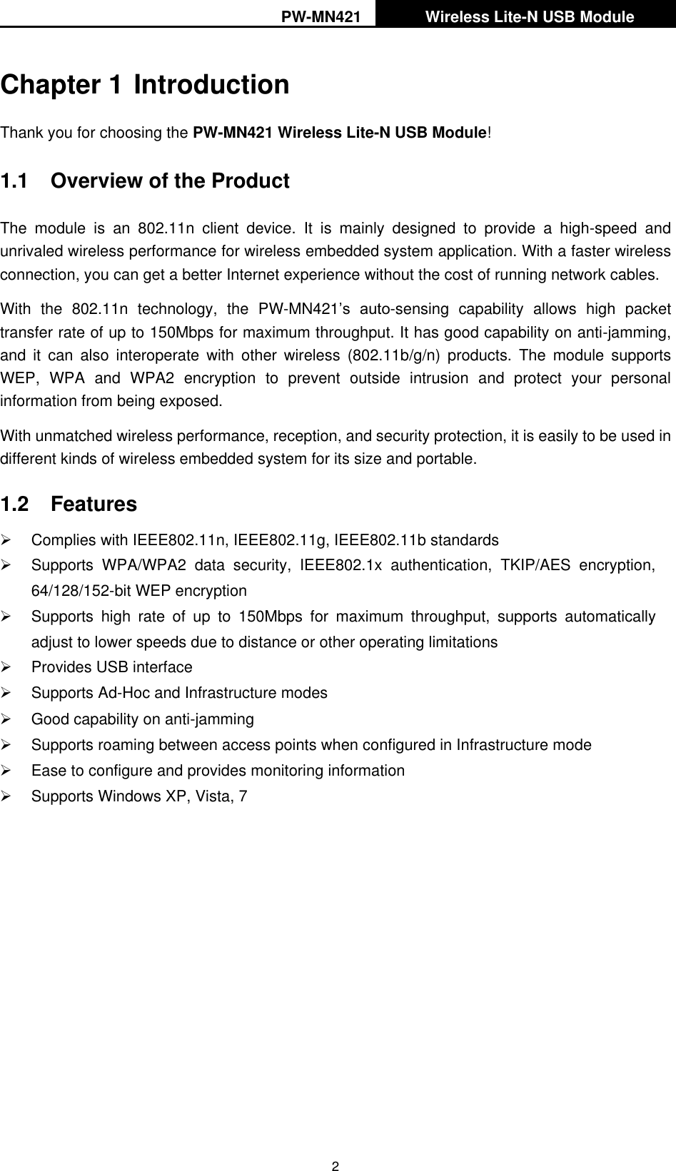 PW-MN421   Wireless Lite-N USB Module   2 Chapter 1 Introduction Thank you for choosing the PW-MN421 Wireless Lite-N USB Module! 1.1  Overview of the Product The  module  is  an  802.11n  client  device.  It  is  mainly  designed  to  provide  a  high-speed  and unrivaled wireless performance for wireless embedded system application. With a faster wireless connection, you can get a better Internet experience without the cost of running network cables. With  the  802.11n  technology,  the  PW-MN421‟s  auto-sensing  capability  allows  high  packet transfer rate of up to 150Mbps for maximum throughput. It has good capability on anti-jamming, and  it  can  also  interoperate  with  other  wireless  (802.11b/g/n)  products.  The  module  supports WEP,  WPA  and  WPA2  encryption  to  prevent  outside  intrusion  and  protect  your  personal information from being exposed. With unmatched wireless performance, reception, and security protection, it is easily to be used in different kinds of wireless embedded system for its size and portable.   1.2  Features   Complies with IEEE802.11n, IEEE802.11g, IEEE802.11b standards   Supports  WPA/WPA2  data  security,  IEEE802.1x  authentication,  TKIP/AES  encryption, 64/128/152-bit WEP encryption   Supports  high  rate  of  up  to  150Mbps  for  maximum  throughput,  supports  automatically adjust to lower speeds due to distance or other operating limitations   Provides USB interface   Supports Ad-Hoc and Infrastructure modes   Good capability on anti-jamming   Supports roaming between access points when configured in Infrastructure mode   Ease to configure and provides monitoring information   Supports Windows XP, Vista, 7  