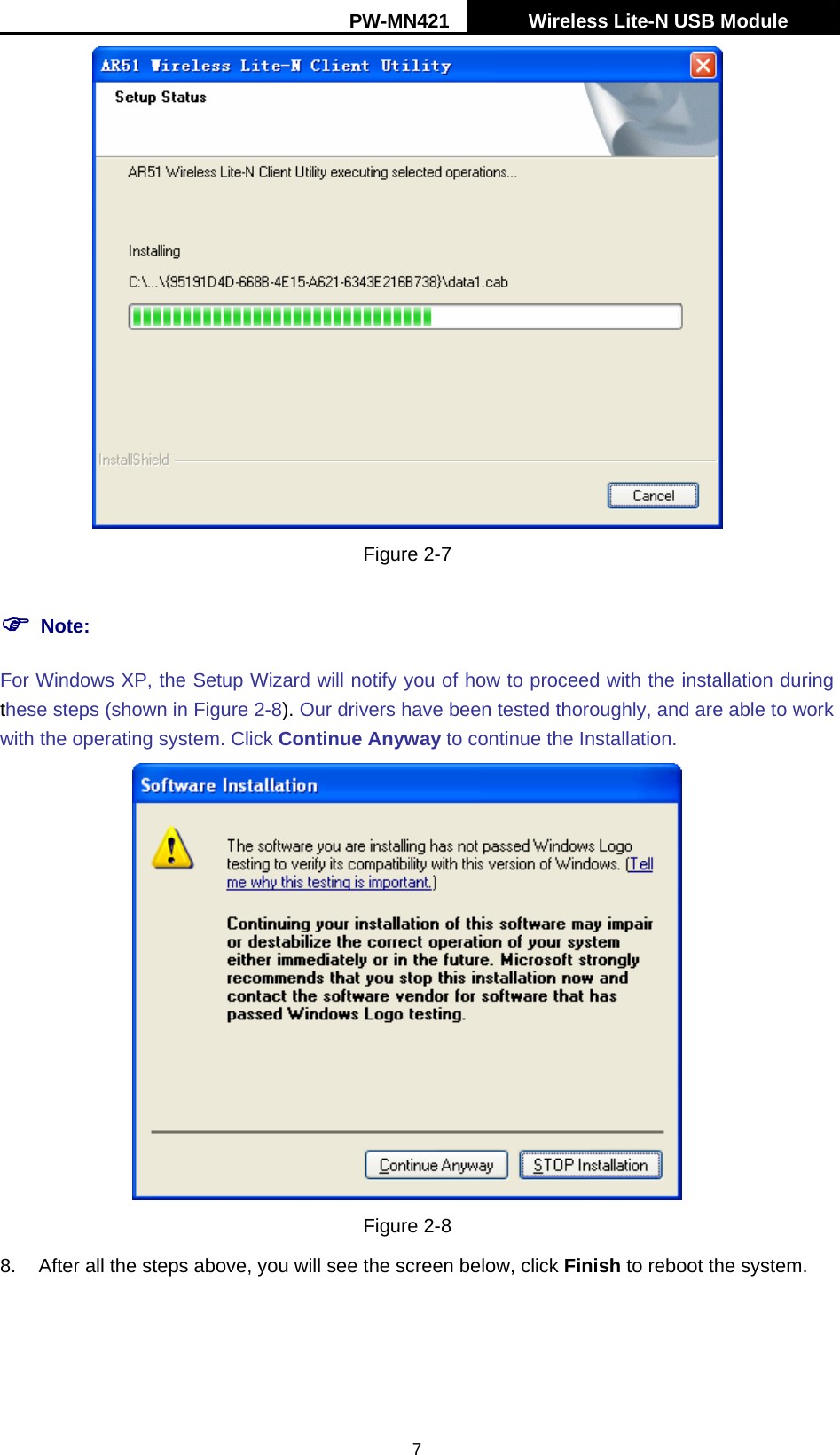 PW-MN421    Wireless Lite-N USB Module   7 Figure 2-7 ) Note: For Windows XP, the Setup Wizard will notify you of how to proceed with the installation during these steps (shown in Figure 2-8). Our drivers have been tested thoroughly, and are able to work with the operating system. Click Continue Anyway to continue the Installation.  Figure 2-8 8.  After all the steps above, you will see the screen below, click Finish to reboot the system. 
