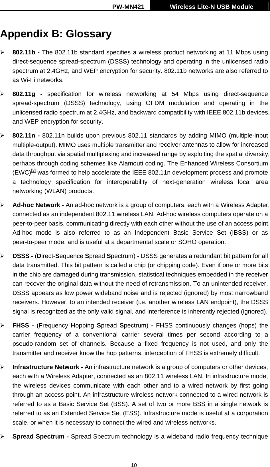 PW-MN421    Wireless Lite-N USB Module   10Appendix B: Glossary &frac34; 802.11b - The 802.11b standard specifies a wireless product networking at 11 Mbps using direct-sequence spread-spectrum (DSSS) technology and operating in the unlicensed radio spectrum at 2.4GHz, and WEP encryption for security. 802.11b networks are also referred to as Wi-Fi networks. &frac34; 802.11g - specification for wireless networking at 54 Mbps using direct-sequence spread-spectrum (DSSS) technology, using OFDM modulation and operating in the unlicensed radio spectrum at 2.4GHz, and backward compatibility with IEEE 802.11b devices, and WEP encryption for security. &frac34; 802.11n - 802.11n builds upon previous 802.11 standards by adding MIMO (multiple-input multiple-output). MIMO uses multiple transmitter and receiver antennas to allow for increased data throughput via spatial multiplexing and increased range by exploiting the spatial diversity, perhaps through coding schemes like Alamouti coding. The Enhanced Wireless Consortium (EWC)[3] was formed to help accelerate the IEEE 802.11n development process and promote a technology specification for interoperability of next-generation wireless local area networking (WLAN) products. &frac34; Ad-hoc Network - An ad-hoc network is a group of computers, each with a Wireless Adapter, connected as an independent 802.11 wireless LAN. Ad-hoc wireless computers operate on a peer-to-peer basis, communicating directly with each other without the use of an access point. Ad-hoc mode is also referred to as an Independent Basic Service Set (IBSS) or as peer-to-peer mode, and is useful at a departmental scale or SOHO operation.   &frac34; DSSS - (Direct-Sequence Spread Spectrum) - DSSS generates a redundant bit pattern for all data transmitted. This bit pattern is called a chip (or chipping code). Even if one or more bits in the chip are damaged during transmission, statistical techniques embedded in the receiver can recover the original data without the need of retransmission. To an unintended receiver, DSSS appears as low power wideband noise and is rejected (ignored) by most narrowband receivers. However, to an intended receiver (i.e. another wireless LAN endpoint), the DSSS signal is recognized as the only valid signal, and interference is inherently rejected (ignored). &frac34; FHSS - (Frequency  Hopping  Spread  Spectrum)  - FHSS continuously changes (hops) the carrier frequency of a conventional carrier several times per second according to a pseudo-random set of channels. Because a fixed frequency is not used, and only the transmitter and receiver know the hop patterns, interception of FHSS is extremely difficult. &frac34; Infrastructure Network - An infrastructure network is a group of computers or other devices, each with a Wireless Adapter, connected as an 802.11 wireless LAN. In infrastructure mode, the wireless devices communicate with each other and to a wired network by first going through an access point. An infrastructure wireless network connected to a wired network is referred to as a Basic Service Set (BSS). A set of two or more BSS in a single network is referred to as an Extended Service Set (ESS). Infrastructure mode is useful at a corporation scale, or when it is necessary to connect the wired and wireless networks.   &frac34; Spread Spectrum - Spread Spectrum technology is a wideband radio frequency technique 