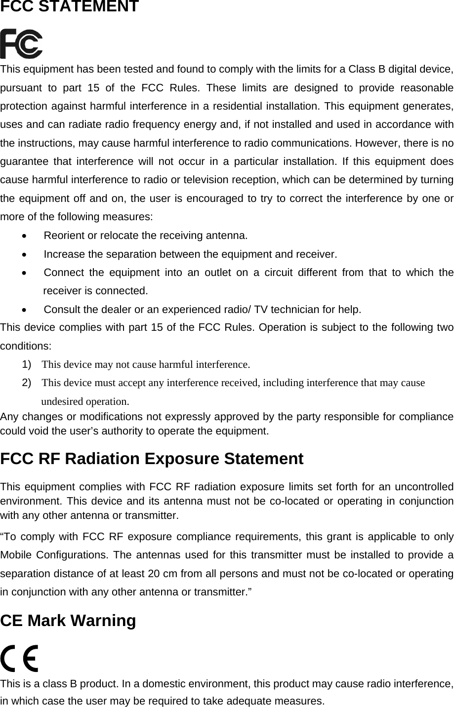  FCC STATEMENT  This equipment has been tested and found to comply with the limits for a Class B digital device, pursuant to part 15 of the FCC Rules. These limits are designed to provide reasonable protection against harmful interference in a residential installation. This equipment generates, uses and can radiate radio frequency energy and, if not installed and used in accordance with the instructions, may cause harmful interference to radio communications. However, there is no guarantee that interference will not occur in a particular installation. If this equipment does cause harmful interference to radio or television reception, which can be determined by turning the equipment off and on, the user is encouraged to try to correct the interference by one or more of the following measures: &bull;  Reorient or relocate the receiving antenna. &bull;  Increase the separation between the equipment and receiver. &bull;  Connect the equipment into an outlet on a circuit different from that to which the receiver is connected.   &bull;  Consult the dealer or an experienced radio/ TV technician for help. This device complies with part 15 of the FCC Rules. Operation is subject to the following two conditions: 1)  This device may not cause harmful interference. 2)  This device must accept any interference received, including interference that may cause undesired operation. Any changes or modifications not expressly approved by the party responsible for compliance could void the user&rsquo;s authority to operate the equipment. FCC RF Radiation Exposure Statement This equipment complies with FCC RF radiation exposure limits set forth for an uncontrolled environment. This device and its antenna must not be co-located or operating in conjunction with any other antenna or transmitter. &ldquo;To comply with FCC RF exposure compliance requirements, this grant is applicable to only Mobile Configurations. The antennas used for this transmitter must be installed to provide a separation distance of at least 20 cm from all persons and must not be co-located or operating in conjunction with any other antenna or transmitter.&rdquo; CE Mark Warning  This is a class B product. In a domestic environment, this product may cause radio interference, in which case the user may be required to take adequate measures.  