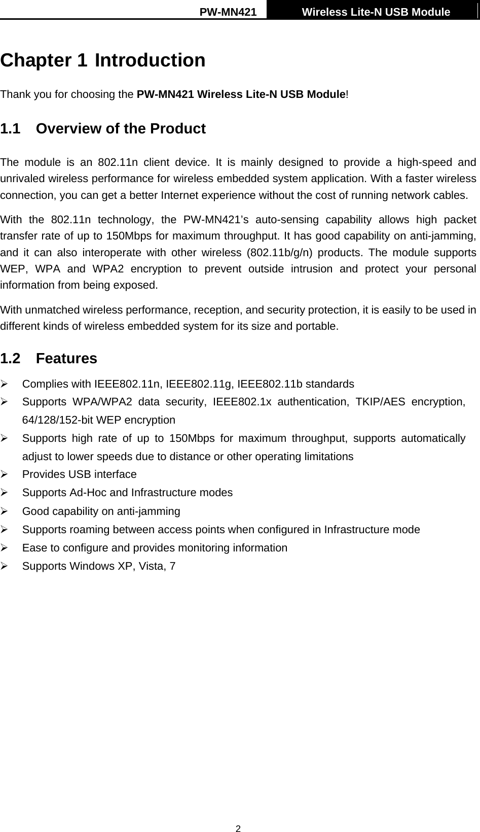 PW-MN421    Wireless Lite-N USB Module   2Chapter 1 Introduction Thank you for choosing the PW-MN421 Wireless Lite-N USB Module! 1.1  Overview of the Product The module is an 802.11n client device. It is mainly designed to provide a high-speed and unrivaled wireless performance for wireless embedded system application. With a faster wireless connection, you can get a better Internet experience without the cost of running network cables. With the 802.11n technology, the PW-MN421&rsquo;s auto-sensing capability allows high packet transfer rate of up to 150Mbps for maximum throughput. It has good capability on anti-jamming, and it can also interoperate with other wireless (802.11b/g/n) products. The module supports WEP, WPA and WPA2 encryption to prevent outside intrusion and protect your personal information from being exposed. With unmatched wireless performance, reception, and security protection, it is easily to be used in different kinds of wireless embedded system for its size and portable.   1.2 Features &frac34;  Complies with IEEE802.11n, IEEE802.11g, IEEE802.11b standards &frac34;  Supports WPA/WPA2 data security, IEEE802.1x authentication, TKIP/AES encryption, 64/128/152-bit WEP encryption &frac34;  Supports high rate of up to 150Mbps for maximum throughput, supports automatically adjust to lower speeds due to distance or other operating limitations &frac34;  Provides USB interface &frac34;  Supports Ad-Hoc and Infrastructure modes &frac34;  Good capability on anti-jamming &frac34;  Supports roaming between access points when configured in Infrastructure mode &frac34;  Ease to configure and provides monitoring information &frac34;   Supports Windows XP, Vista, 7 