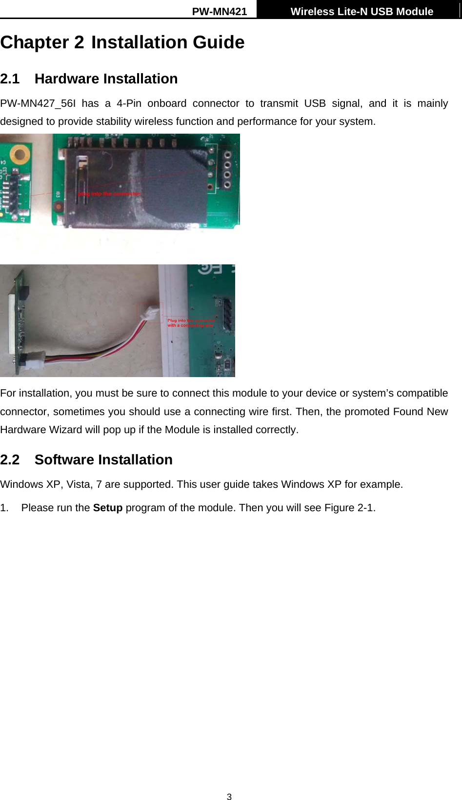 PW-MN421    Wireless Lite-N USB Module   3Chapter 2 Installation Guide 2.1 Hardware Installation PW-MN427_56I has a 4-Pin onboard connector to transmit USB signal, and it is mainly designed to provide stability wireless function and performance for your system.    For installation, you must be sure to connect this module to your device or system&rsquo;s compatible connector, sometimes you should use a connecting wire first. Then, the promoted Found New Hardware Wizard will pop up if the Module is installed correctly.   2.2 Software Installation Windows XP, Vista, 7 are supported. This user guide takes Windows XP for example. 1.  Please run the Setup program of the module. Then you will see Figure 2-1. 