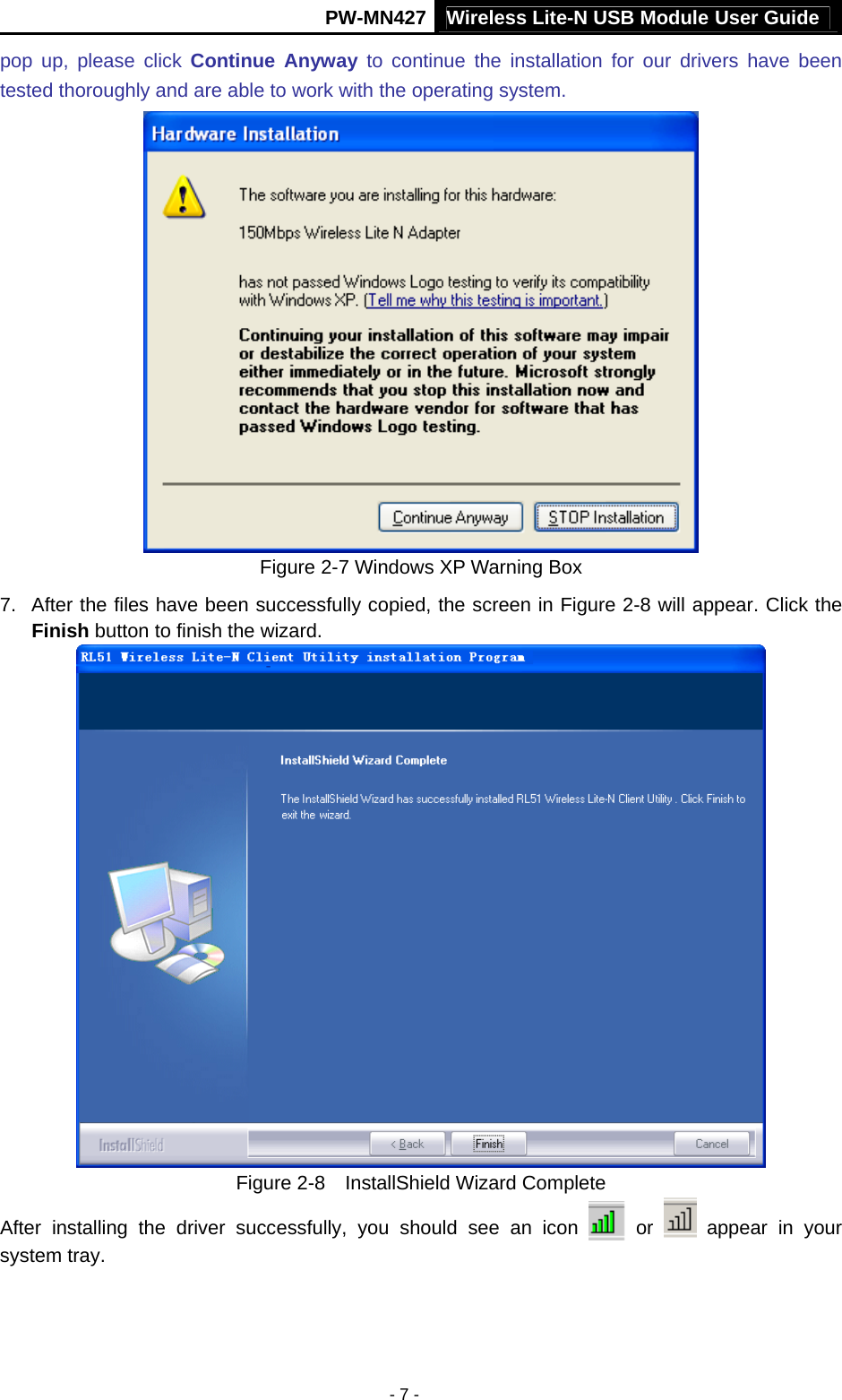 Wireless Lite-N USB Module User Guide PW-MN427 - 7 - pop up, please click Continue Anyway to continue the installation for our drivers have been tested thoroughly and are able to work with the operating system.  Figure 2-7 Windows XP Warning Box 7.  After the files have been successfully copied, the screen in Figure 2-8 will appear. Click the Finish button to finish the wizard.  Figure 2-8  InstallShield Wizard Complete After installing the driver successfully, you should see an icon   or   appear in your system tray.  