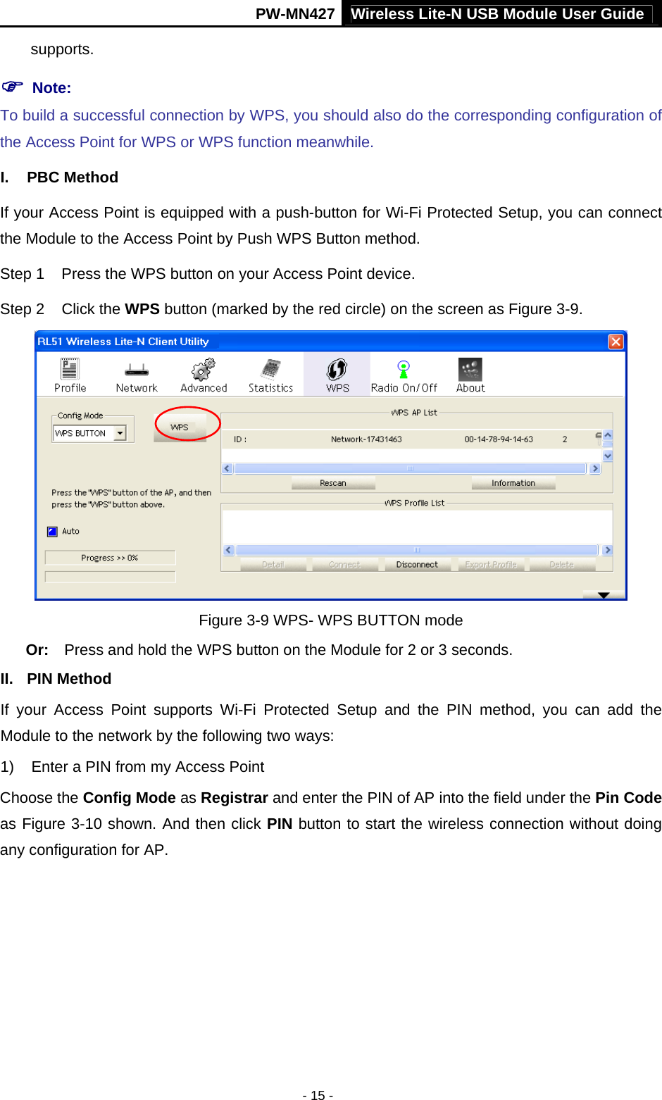 Wireless Lite-N USB Module User Guide PW-MN427 - 15 - supports. ) Note:   To build a successful connection by WPS, you should also do the corresponding configuration of the Access Point for WPS or WPS function meanwhile. I. PBC Method If your Access Point is equipped with a push-button for Wi-Fi Protected Setup, you can connect the Module to the Access Point by Push WPS Button method. Step 1  Press the WPS button on your Access Point device. Step 2  Click the WPS button (marked by the red circle) on the screen as Figure 3-9.  Figure 3-9 WPS- WPS BUTTON mode Or:  Press and hold the WPS button on the Module for 2 or 3 seconds. II. PIN Method If your Access Point supports Wi-Fi Protected Setup and the PIN method, you can add the Module to the network by the following two ways: 1)  Enter a PIN from my Access Point   Choose the Config Mode as Registrar and enter the PIN of AP into the field under the Pin Code as Figure 3-10 shown. And then click PIN button to start the wireless connection without doing any configuration for AP. 