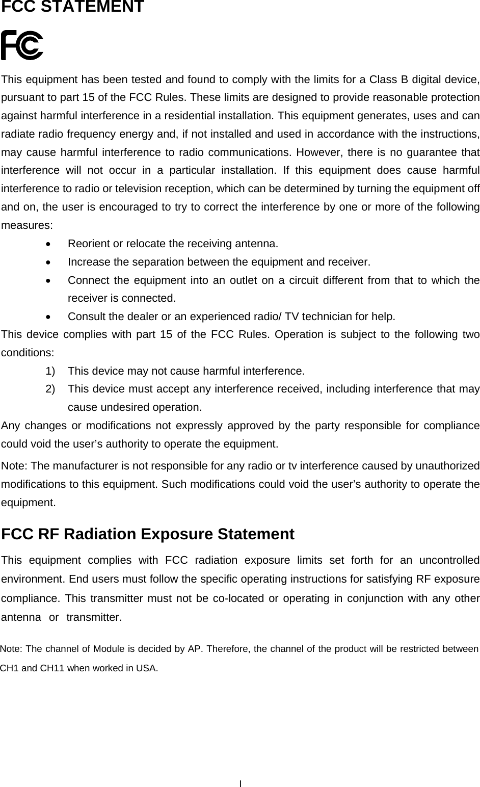  FCC STATEMENT  This equipment has been tested and found to comply with the limits for a Class B digital device, pursuant to part 15 of the FCC Rules. These limits are designed to provide reasonable protection against harmful interference in a residential installation. This equipment generates, uses and can radiate radio frequency energy and, if not installed and used in accordance with the instructions, may cause harmful interference to radio communications. However, there is no guarantee that interference will not occur in a particular installation. If this equipment does cause harmful interference to radio or television reception, which can be determined by turning the equipment off and on, the user is encouraged to try to correct the interference by one or more of the following measures: &bull;  Reorient or relocate the receiving antenna. &bull;  Increase the separation between the equipment and receiver. &bull;  Connect the equipment into an outlet on a circuit different from that to which the receiver is connected.   &bull;  Consult the dealer or an experienced radio/ TV technician for help. This device complies with part 15 of the FCC Rules. Operation is subject to the following two conditions: 1)  This device may not cause harmful interference. 2)  This device must accept any interference received, including interference that may cause undesired operation. Any changes or modifications not expressly approved by the party responsible for compliance could void the user&rsquo;s authority to operate the equipment. Note: The manufacturer is not responsible for any radio or tv interference caused by unauthorized modifications to this equipment. Such modifications could void the user&rsquo;s authority to operate the equipment. FCC RF Radiation Exposure Statement This equipment complies with FCC radiation exposure limits set forth for an uncontrolled environment. End users must follow the specific operating instructions for satisfying RF exposure compliance. This transmitter must not be co-located or operating in conjunction with any other antenna or transmitter.  Note: The channel of Module is decided by AP. Therefore, the channel of the product will be restricted between CH1 and CH11 when worked in USA.  I