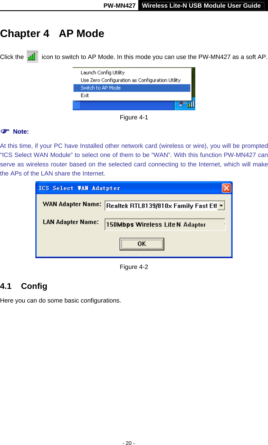 Wireless Lite-N USB Module User Guide PW-MN427 - 20 - Chapter 4  AP Mode Click the    icon to switch to AP Mode. In this mode you can use the PW-MN427 as a soft AP.  Figure 4-1 ) Note:  At this time, if your PC have Installed other network card (wireless or wire), you will be prompted &ldquo;ICS Select WAN Module&rdquo; to select one of them to be &ldquo;WAN&rdquo;. With this function PW-MN427 can serve as wireless router based on the selected card connecting to the Internet, which will make the APs of the LAN share the Internet.  Figure 4-2 4.1  Config Here you can do some basic configurations.   