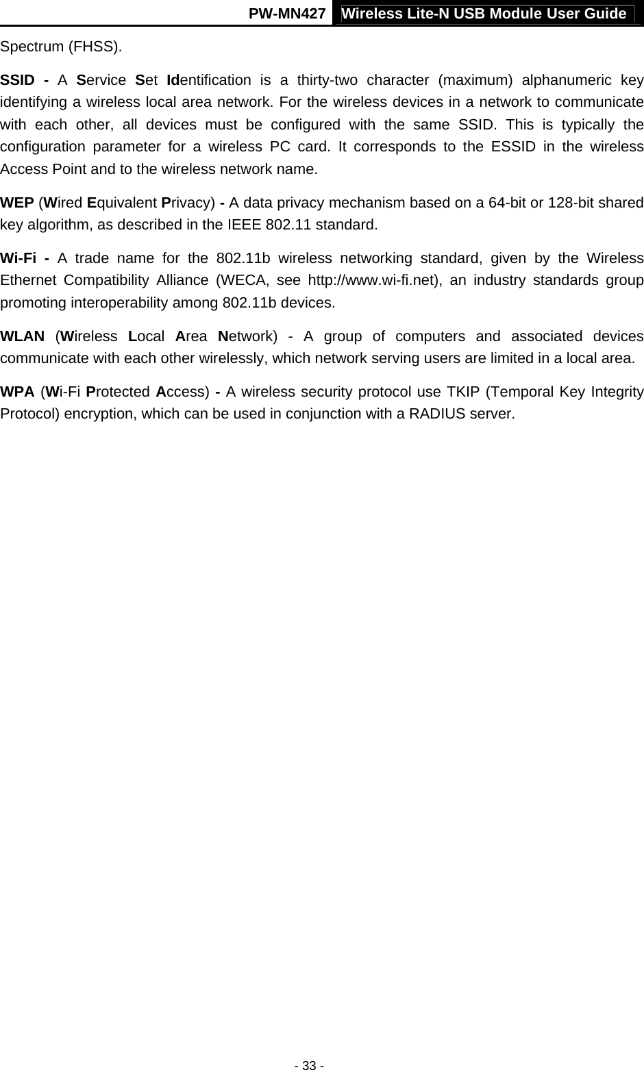 PW-MN427 Wireless Lite-N USB Module User Guide  - 33 - Spectrum (FHSS). SSID - A  Service  Set  Identification is a thirty-two character (maximum) alphanumeric key identifying a wireless local area network. For the wireless devices in a network to communicate with each other, all devices must be configured with the same SSID. This is typically the configuration parameter for a wireless PC card. It corresponds to the ESSID in the wireless Access Point and to the wireless network name.   WEP (Wired Equivalent Privacy) - A data privacy mechanism based on a 64-bit or 128-bit shared key algorithm, as described in the IEEE 802.11 standard.   Wi-Fi - A trade name for the 802.11b wireless networking standard, given by the Wireless Ethernet Compatibility Alliance (WECA, see http://www.wi-fi.net), an industry standards group promoting interoperability among 802.11b devices. WLAN (Wireless  Local  Area  Network) - A group of computers and associated devices communicate with each other wirelessly, which network serving users are limited in a local area. WPA (Wi-Fi Protected Access) - A wireless security protocol use TKIP (Temporal Key Integrity Protocol) encryption, which can be used in conjunction with a RADIUS server. 
