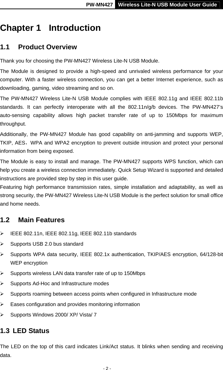 PW-MN427 Wireless Lite-N USB Module User Guide  - 2 - Chapter 1  Introduction 1.1  Product Overview Thank you for choosing the PW-MN427 Wireless Lite-N USB Module. The Module is designed to provide a high-speed and unrivaled wireless performance for your computer. With a faster wireless connection, you can get a better Internet experience, such as downloading, gaming, video streaming and so on. The PW-MN427 Wireless Lite-N USB Module complies with IEEE 802.11g and IEEE 802.11b standards. It can perfectly interoperate with all the 802.11n/g/b devices. The PW-MN427&rsquo;s auto-sensing capability allows high packet transfer rate of up to 150Mbps for maximum throughput.  Additionally, the PW-MN427 Module has good capability on anti-jamming and supports WEP, TKIP, AES，WPA and WPA2 encryption to prevent outside intrusion and protect your personal information from being exposed. The Module is easy to install and manage. The PW-MN427 supports WPS function, which can help you create a wireless connection immediately. Quick Setup Wizard is supported and detailed instructions are provided step by step in this user guide.   Featuring high performance transmission rates, simple installation and adaptability, as well as strong security, the PW-MN427 Wireless Lite-N USB Module is the perfect solution for small office and home needs. 1.2  Main Features &frac34;  IEEE 802.11n, IEEE 802.11g, IEEE 802.11b standards &frac34;  Supports USB 2.0 bus standard &frac34;  Supports WPA data security, IEEE 802.1x authentication, TKIP/AES encryption, 64/128-bit WEP encryption &frac34;  Supports wireless LAN data transfer rate of up to 150Mbps &frac34;  Supports Ad-Hoc and Infrastructure modes &frac34;  Supports roaming between access points when configured in Infrastructure mode &frac34;  Eases configuration and provides monitoring information &frac34;  Supports Windows 2000/ XP/ Vista/ 7 1.3  LED Status The LED on the top of this card indicates Link/Act status. It blinks when sending and receiving data. 