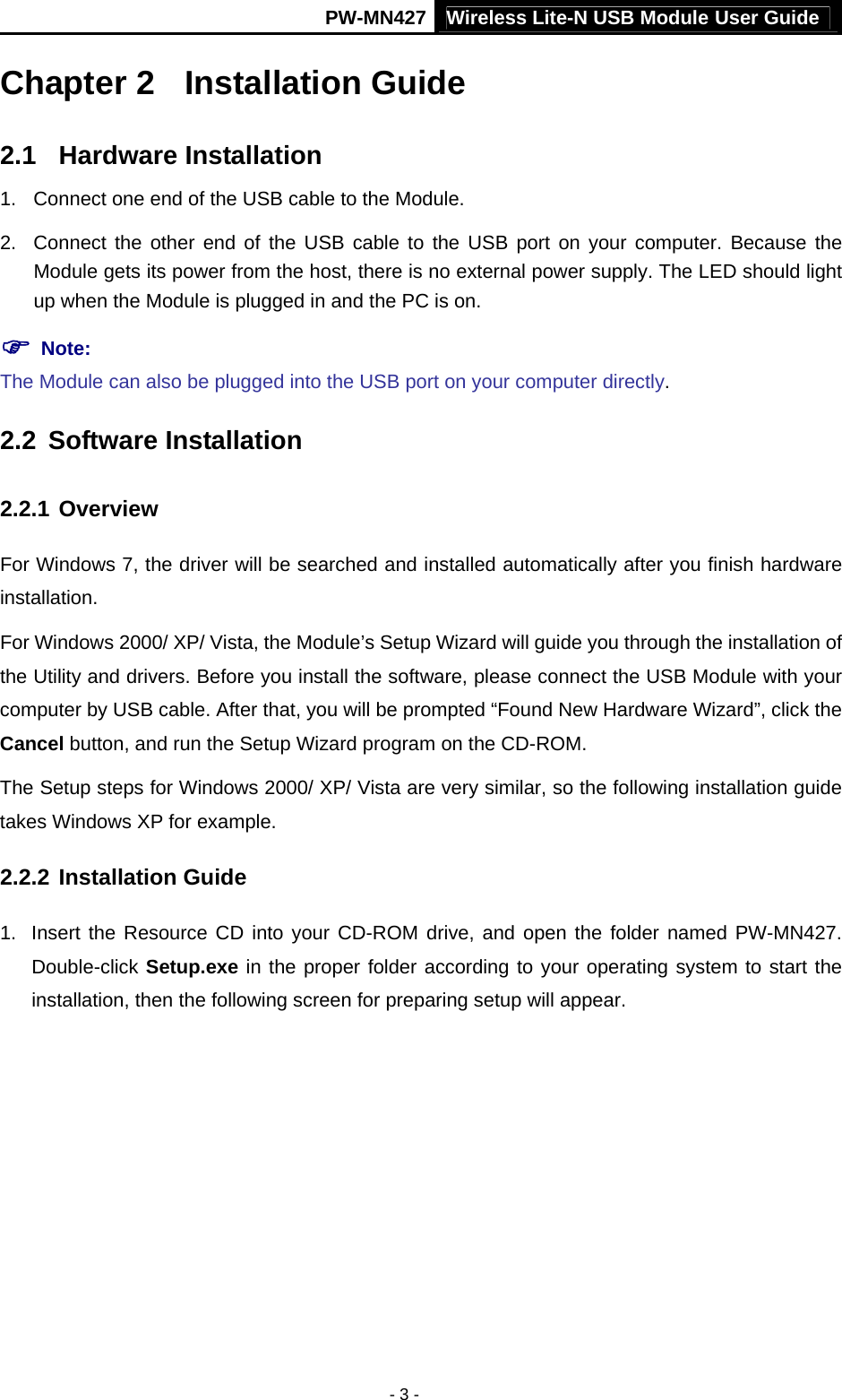 PW-MN427 Wireless Lite-N USB Module User Guide  - 3 - Chapter 2  Installation Guide 2.1  Hardware Installation 1.  Connect one end of the USB cable to the Module. 2.  Connect the other end of the USB cable to the USB port on your computer. Because the Module gets its power from the host, there is no external power supply. The LED should light up when the Module is plugged in and the PC is on. ) Note:   The Module can also be plugged into the USB port on your computer directly. 2.2  Software Installation 2.2.1 Overview For Windows 7, the driver will be searched and installed automatically after you finish hardware installation. For Windows 2000/ XP/ Vista, the Module&rsquo;s Setup Wizard will guide you through the installation of the Utility and drivers. Before you install the software, please connect the USB Module with your computer by USB cable. After that, you will be prompted &ldquo;Found New Hardware Wizard&rdquo;, click the Cancel button, and run the Setup Wizard program on the CD-ROM. The Setup steps for Windows 2000/ XP/ Vista are very similar, so the following installation guide takes Windows XP for example. 2.2.2 Installation Guide 1.  Insert the Resource CD into your CD-ROM drive, and open the folder named PW-MN427. Double-click Setup.exe in the proper folder according to your operating system to start the installation, then the following screen for preparing setup will appear.   