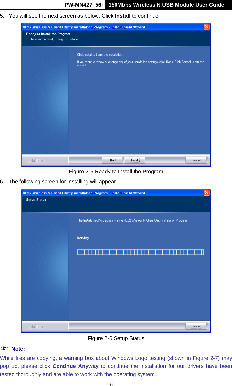      PW-MN427_56I 150Mbps Wireless N USB Module User Guide  - 6 - 5.  You will see the next screen as below. Click Install to continue.  Figure 2-5 Ready to Install the Program 6.  The following screen for installing will appear.  Figure 2-6 Setup Status  Note:   While files are copying, a warning box about Windows Logo testing (shown in Figure 2-7) may pop up, please click Continue Anyway to continue the installation for our drivers have been tested thoroughly and are able to work with the operating system. 