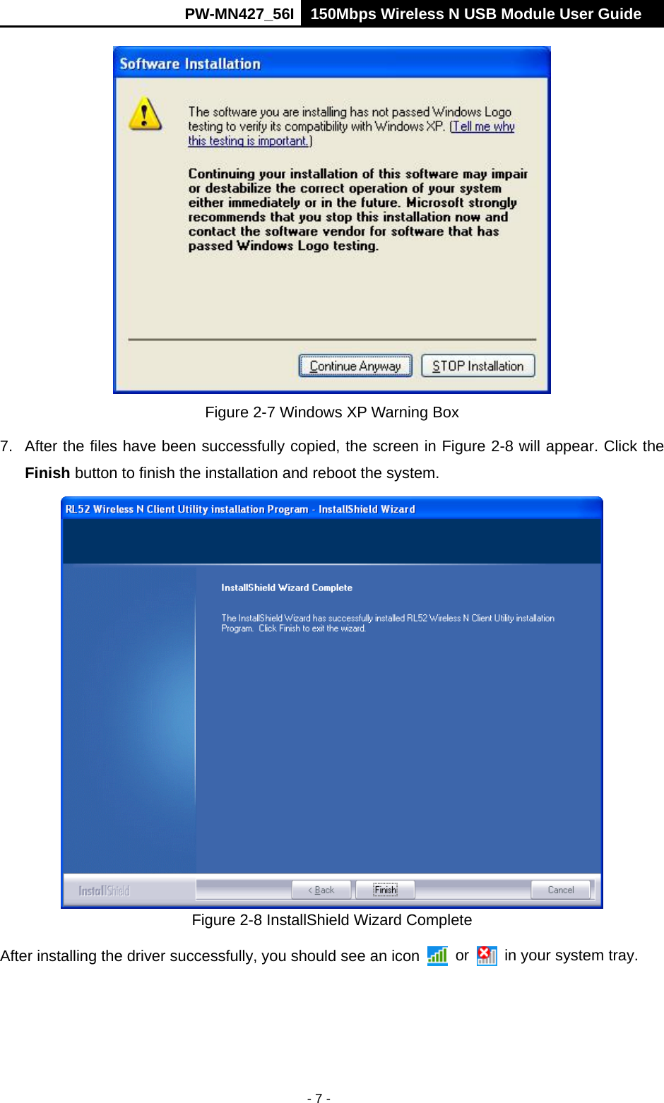      PW-MN427_56I 150Mbps Wireless N USB Module User Guide  - 7 -  Figure 2-7 Windows XP Warning Box 7.  After the files have been successfully copied, the screen in Figure 2-8 will appear. Click the Finish button to finish the installation and reboot the system.  Figure 2-8 InstallShield Wizard Complete After installing the driver successfully, you should see an icon   or    in your system tray. 