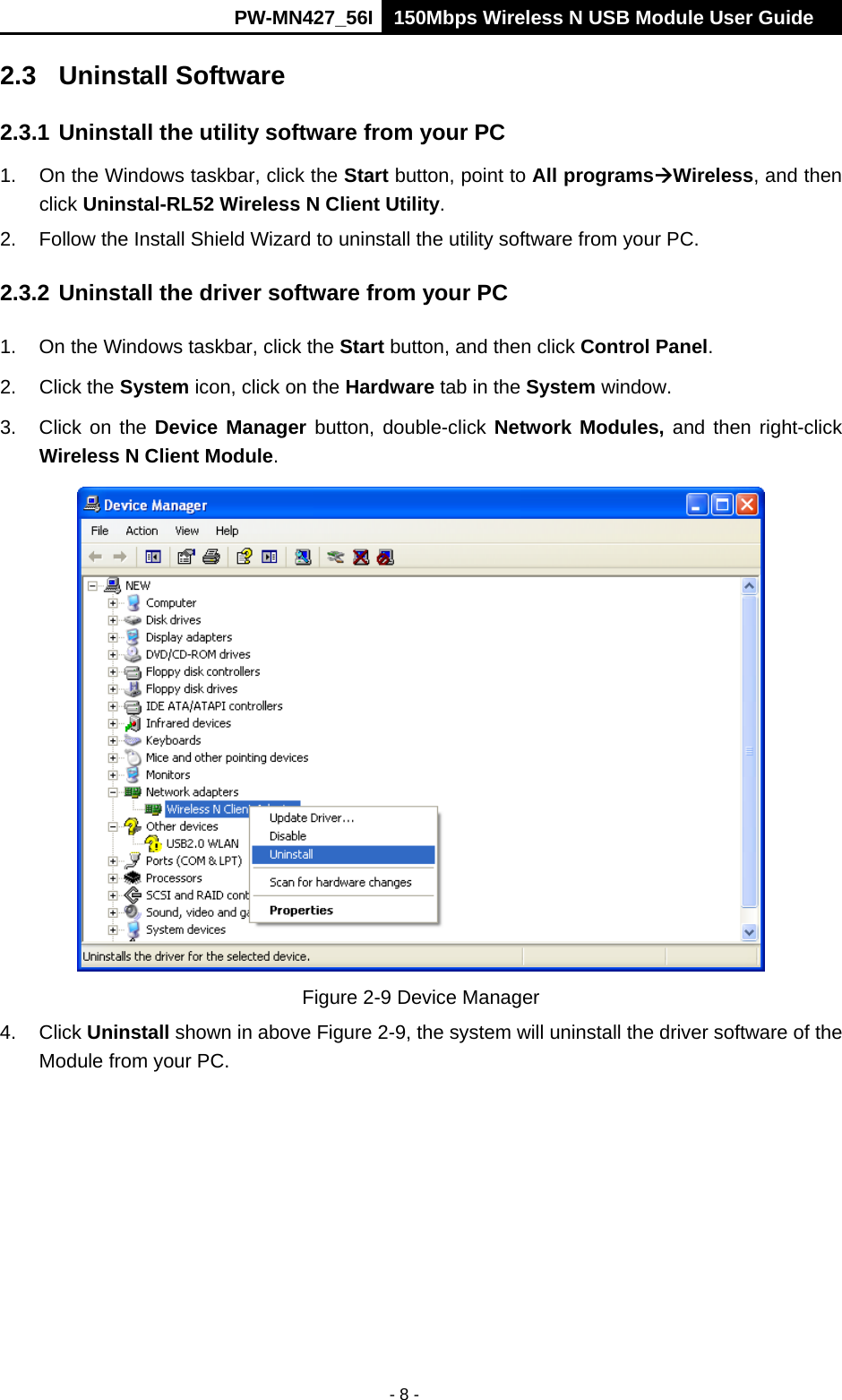      PW-MN427_56I 150Mbps Wireless N USB Module User Guide  - 8 - 2.3 Uninstall Software 2.3.1 Uninstall the utility software from your PC   1.  On the Windows taskbar, click the Start button, point to All programsWireless, and then click Uninstal-RL52 Wireless N Client Utility. 2.  Follow the Install Shield Wizard to uninstall the utility software from your PC. 2.3.2 Uninstall the driver software from your PC 1.  On the Windows taskbar, click the Start button, and then click Control Panel. 2. Click the System icon, click on the Hardware tab in the System window. 3.  Click on the Device Manager button, double-click Network Modules, and then right-click Wireless N Client Module.  Figure 2-9 Device Manager 4. Click Uninstall shown in above Figure 2-9, the system will uninstall the driver software of the Module from your PC. 