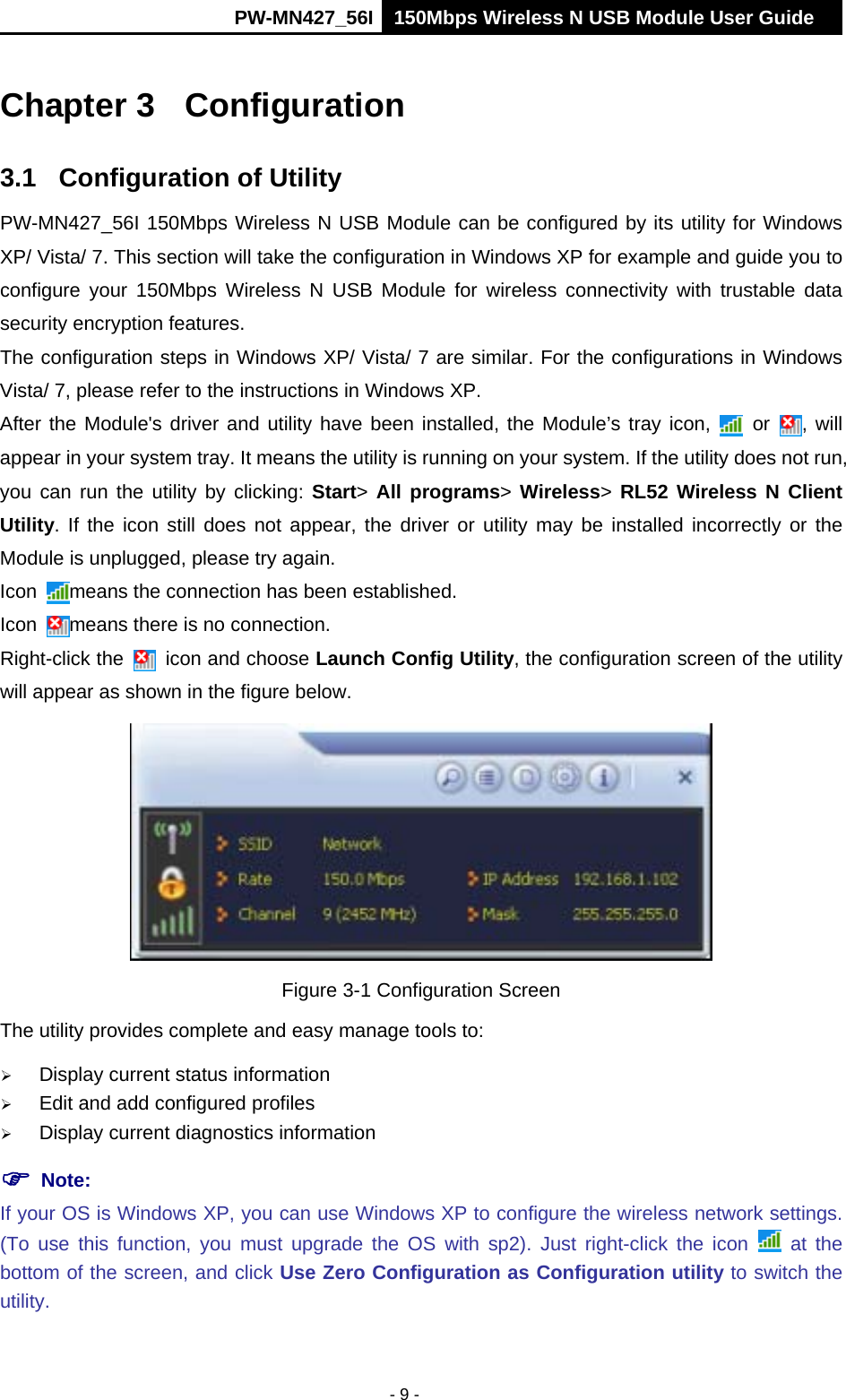      PW-MN427_56I 150Mbps Wireless N USB Module User Guide  - 9 - Chapter 3  Configuration 3.1  Configuration of Utility PW-MN427_56I 150Mbps Wireless N USB Module can be configured by its utility for Windows XP/ Vista/ 7. This section will take the configuration in Windows XP for example and guide you to configure your 150Mbps Wireless N USB Module for wireless connectivity with trustable data security encryption features. The configuration steps in Windows XP/ Vista/ 7 are similar. For the configurations in Windows Vista/ 7, please refer to the instructions in Windows XP. After the Module's driver and utility have been installed, the Module&rsquo;s tray icon,   or  , will appear in your system tray. It means the utility is running on your system. If the utility does not run, you can run the utility by clicking: Start>  All programs> Wireless>  RL52 Wireless N Client Utility. If the icon still does not appear, the driver or utility may be installed incorrectly or the Module is unplugged, please try again.   Icon  means the connection has been established.   Icon  means there is no connection.   Right-click the   icon and choose Launch Config Utility, the configuration screen of the utility will appear as shown in the figure below.    Figure 3-1 Configuration Screen The utility provides complete and easy manage tools to:  Display current status information  Edit and add configured profiles  Display current diagnostics information  Note:   If your OS is Windows XP, you can use Windows XP to configure the wireless network settings. (To use this function, you must upgrade the OS with sp2). Just right-click the icon   at the bottom of the screen, and click Use Zero Configuration as Configuration utility to switch the utility. 