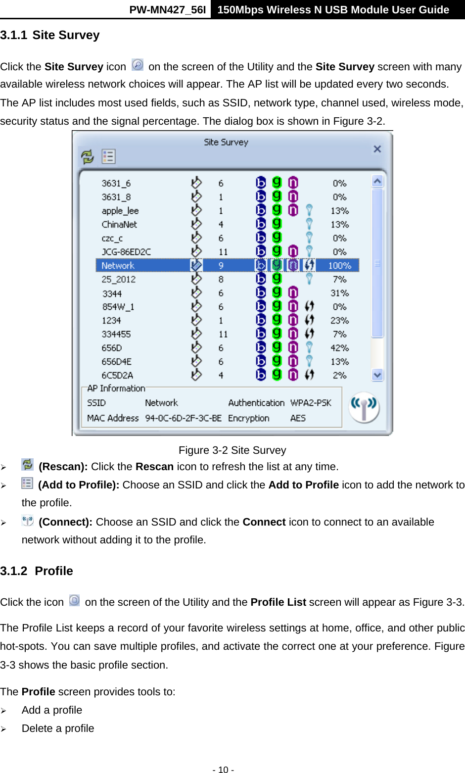      PW-MN427_56I 150Mbps Wireless N USB Module User Guide  - 10 - 3.1.1 Site Survey Click the Site Survey icon    on the screen of the Utility and the Site Survey screen with many available wireless network choices will appear. The AP list will be updated every two seconds. The AP list includes most used fields, such as SSID, network type, channel used, wireless mode, security status and the signal percentage. The dialog box is shown in Figure 3-2.  Figure 3-2 Site Survey   (Rescan): Click the Rescan icon to refresh the list at any time.   (Add to Profile): Choose an SSID and click the Add to Profile icon to add the network to the profile.     (Connect): Choose an SSID and click the Connect icon to connect to an available network without adding it to the profile. 3.1.2 Profile Click the icon    on the screen of the Utility and the Profile List screen will appear as Figure 3-3.   The Profile List keeps a record of your favorite wireless settings at home, office, and other public hot-spots. You can save multiple profiles, and activate the correct one at your preference. Figure 3-3 shows the basic profile section. The Profile screen provides tools to:  Add a profile    Delete a profile 