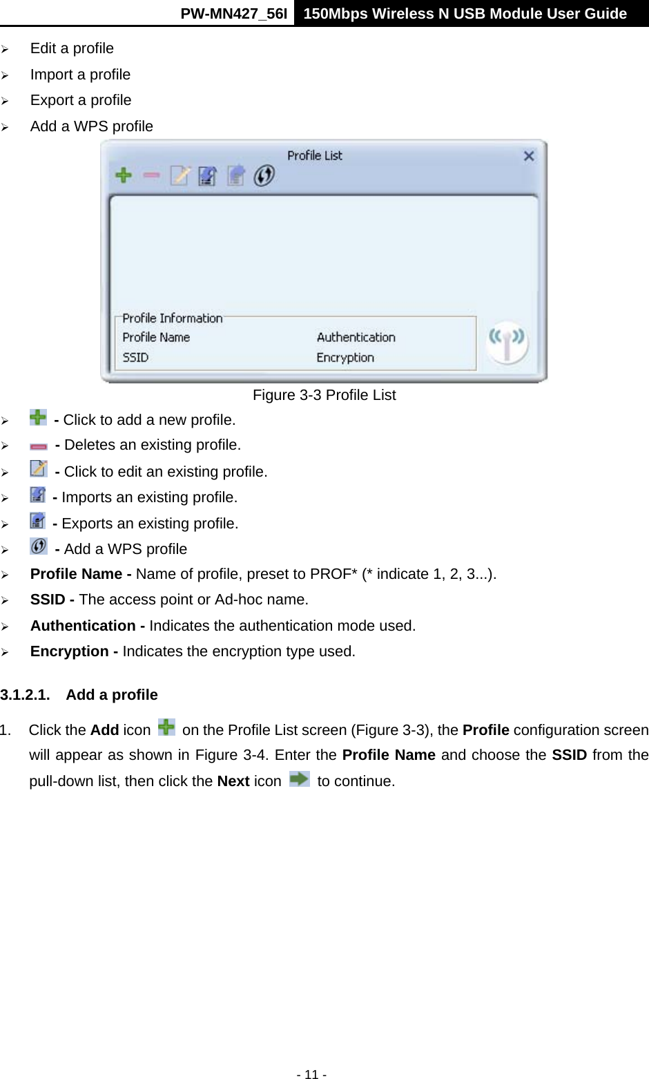      PW-MN427_56I 150Mbps Wireless N USB Module User Guide  - 11 -  Edit a profile  Import a profile  Export a profile  Add a WPS profile  Figure 3-3 Profile List   - Click to add a new profile.   - Deletes an existing profile.   - Click to edit an existing profile.   - Imports an existing profile.   - Exports an existing profile.   - Add a WPS profile  Profile Name - Name of profile, preset to PROF* (* indicate 1, 2, 3...).  SSID - The access point or Ad-hoc name.  Authentication - Indicates the authentication mode used.  Encryption - Indicates the encryption type used. 3.1.2.1.  Add a profile 1. Click the Add icon    on the Profile List screen (Figure 3-3), the Profile configuration screen will appear as shown in Figure 3-4. Enter the Profile Name and choose the SSID from the pull-down list, then click the Next icon   to continue. 