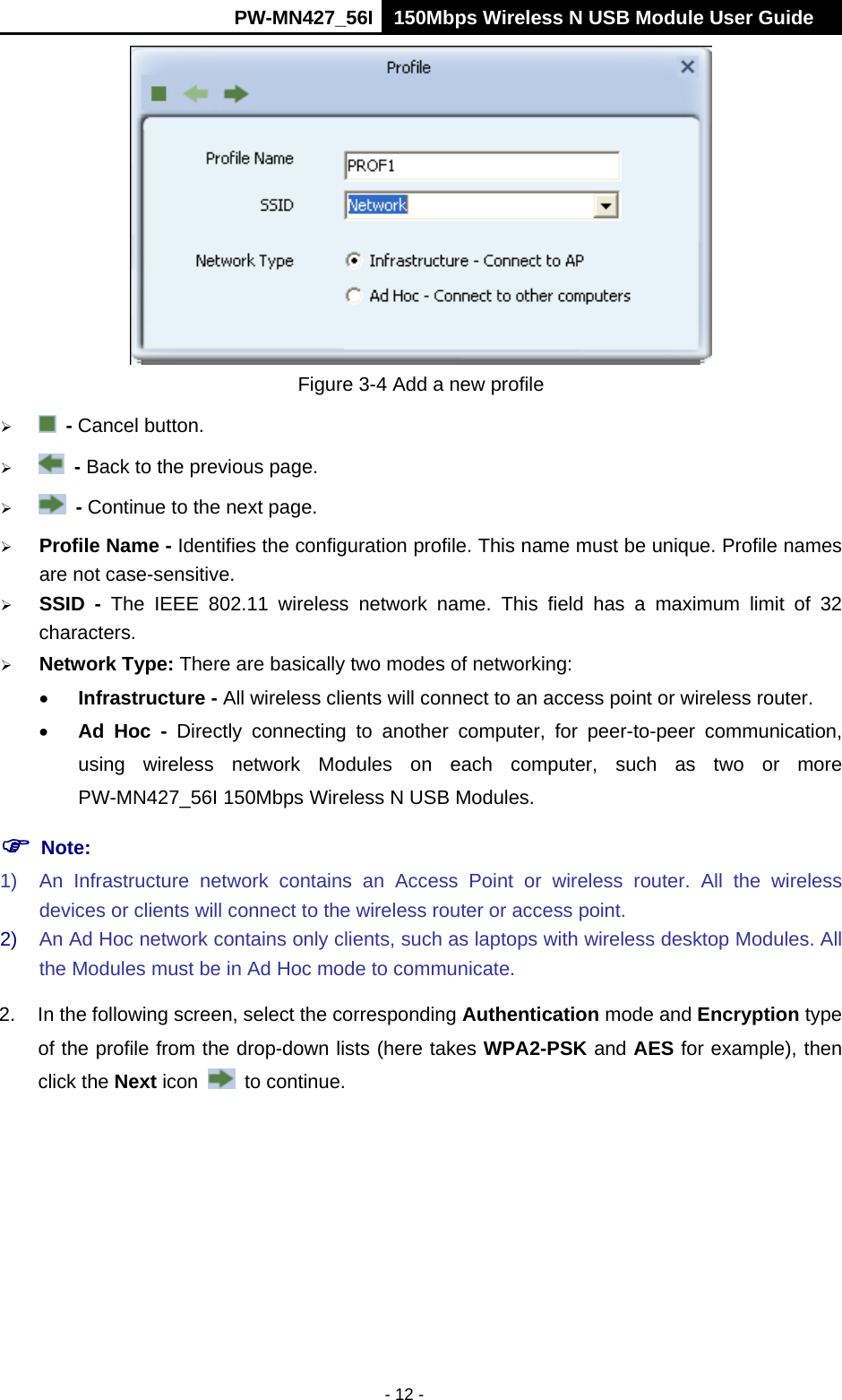      PW-MN427_56I 150Mbps Wireless N USB Module User Guide  - 12 -  Figure 3-4 Add a new profile   - Cancel button.   - Back to the previous page.   - Continue to the next page.  Profile Name - Identifies the configuration profile. This name must be unique. Profile names are not case-sensitive.  SSID - The IEEE 802.11 wireless network name. This field has a maximum limit of 32 characters.  Network Type: There are basically two modes of networking:  Infrastructure - All wireless clients will connect to an access point or wireless router.  Ad Hoc - Directly connecting to another computer, for peer-to-peer communication, using wireless network Modules on each computer, such as two or more PW-MN427_56I 150Mbps Wireless N USB Modules.  Note: 1)  An Infrastructure network contains an Access Point or wireless router. All the wireless devices or clients will connect to the wireless router or access point. 2)  An Ad Hoc network contains only clients, such as laptops with wireless desktop Modules. All the Modules must be in Ad Hoc mode to communicate. 2.  In the following screen, select the corresponding Authentication mode and Encryption type of the profile from the drop-down lists (here takes WPA2-PSK and AES for example), then click the Next icon   to continue. 