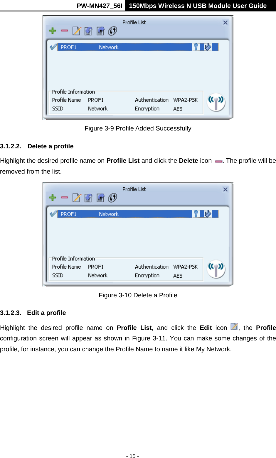      PW-MN427_56I 150Mbps Wireless N USB Module User Guide  - 15 -  Figure 3-9 Profile Added Successfully 3.1.2.2.  Delete a profile Highlight the desired profile name on Profile List and click the Delete icon  . The profile will be removed from the list.    Figure 3-10 Delete a Profile 3.1.2.3.  Edit a profile Highlight the desired profile name on Profile List, and click the Edit icon  , the Profile configuration screen will appear as shown in Figure 3-11. You can make some changes of the profile, for instance, you can change the Profile Name to name it like My Network.   