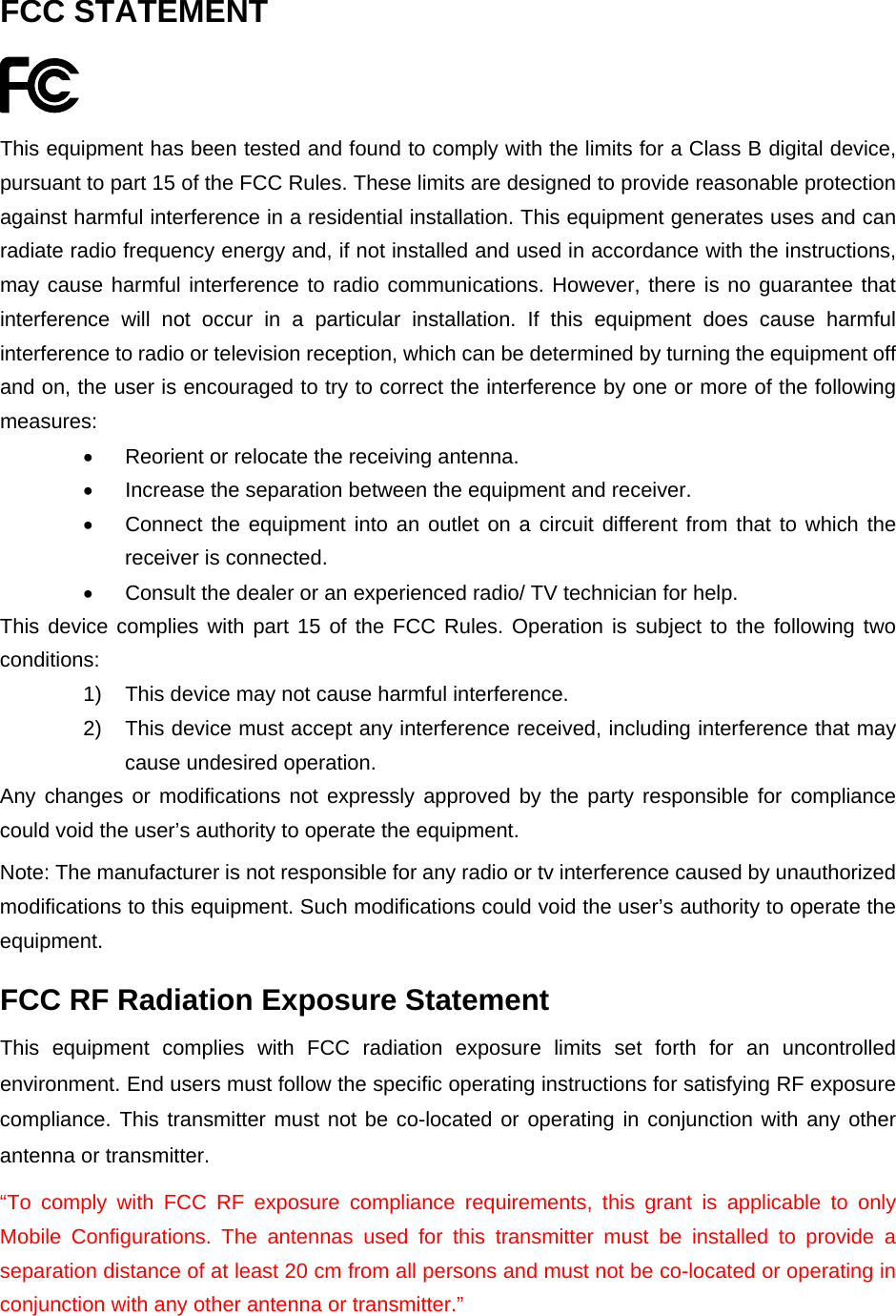  FCC STATEMENT  This equipment has been tested and found to comply with the limits for a Class B digital device, pursuant to part 15 of the FCC Rules. These limits are designed to provide reasonable protection against harmful interference in a residential installation. This equipment generates uses and can radiate radio frequency energy and, if not installed and used in accordance with the instructions, may cause harmful interference to radio communications. However, there is no guarantee that interference will not occur in a particular installation. If this equipment does cause harmful interference to radio or television reception, which can be determined by turning the equipment off and on, the user is encouraged to try to correct the interference by one or more of the following measures:   Reorient or relocate the receiving antenna.   Increase the separation between the equipment and receiver.   Connect the equipment into an outlet on a circuit different from that to which the receiver is connected.     Consult the dealer or an experienced radio/ TV technician for help. This device complies with part 15 of the FCC Rules. Operation is subject to the following two conditions: 1)  This device may not cause harmful interference. 2)  This device must accept any interference received, including interference that may cause undesired operation. Any changes or modifications not expressly approved by the party responsible for compliance could void the user&rsquo;s authority to operate the equipment. Note: The manufacturer is not responsible for any radio or tv interference caused by unauthorized modifications to this equipment. Such modifications could void the user&rsquo;s authority to operate the equipment. FCC RF Radiation Exposure Statement This equipment complies with FCC radiation exposure limits set forth for an uncontrolled environment. End users must follow the specific operating instructions for satisfying RF exposure compliance. This transmitter must not be co-located or operating in conjunction with any other antenna or transmitter.   &ldquo;To comply with FCC RF exposure compliance requirements, this grant is applicable to only Mobile Configurations. The antennas used for this transmitter must be installed to provide a separation distance of at least 20 cm from all persons and must not be co-located or operating in conjunction with any other antenna or transmitter.&rdquo;  