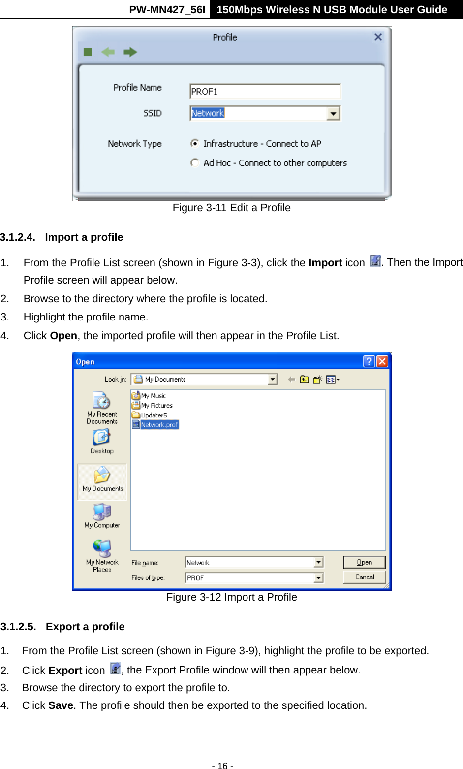      PW-MN427_56I 150Mbps Wireless N USB Module User Guide  - 16 -  Figure 3-11 Edit a Profile 3.1.2.4.  Import a profile 1.  From the Profile List screen (shown in Figure 3-3), click the Import icon  . Then the Import Profile screen will appear below. 2.  Browse to the directory where the profile is located. 3.  Highlight the profile name. 4. Click Open, the imported profile will then appear in the Profile List.  Figure 3-12 Import a Profile 3.1.2.5.  Export a profile 1.  From the Profile List screen (shown in Figure 3-9), highlight the profile to be exported. 2. Click Export icon  , the Export Profile window will then appear below. 3.  Browse the directory to export the profile to. 4. Click Save. The profile should then be exported to the specified location. 