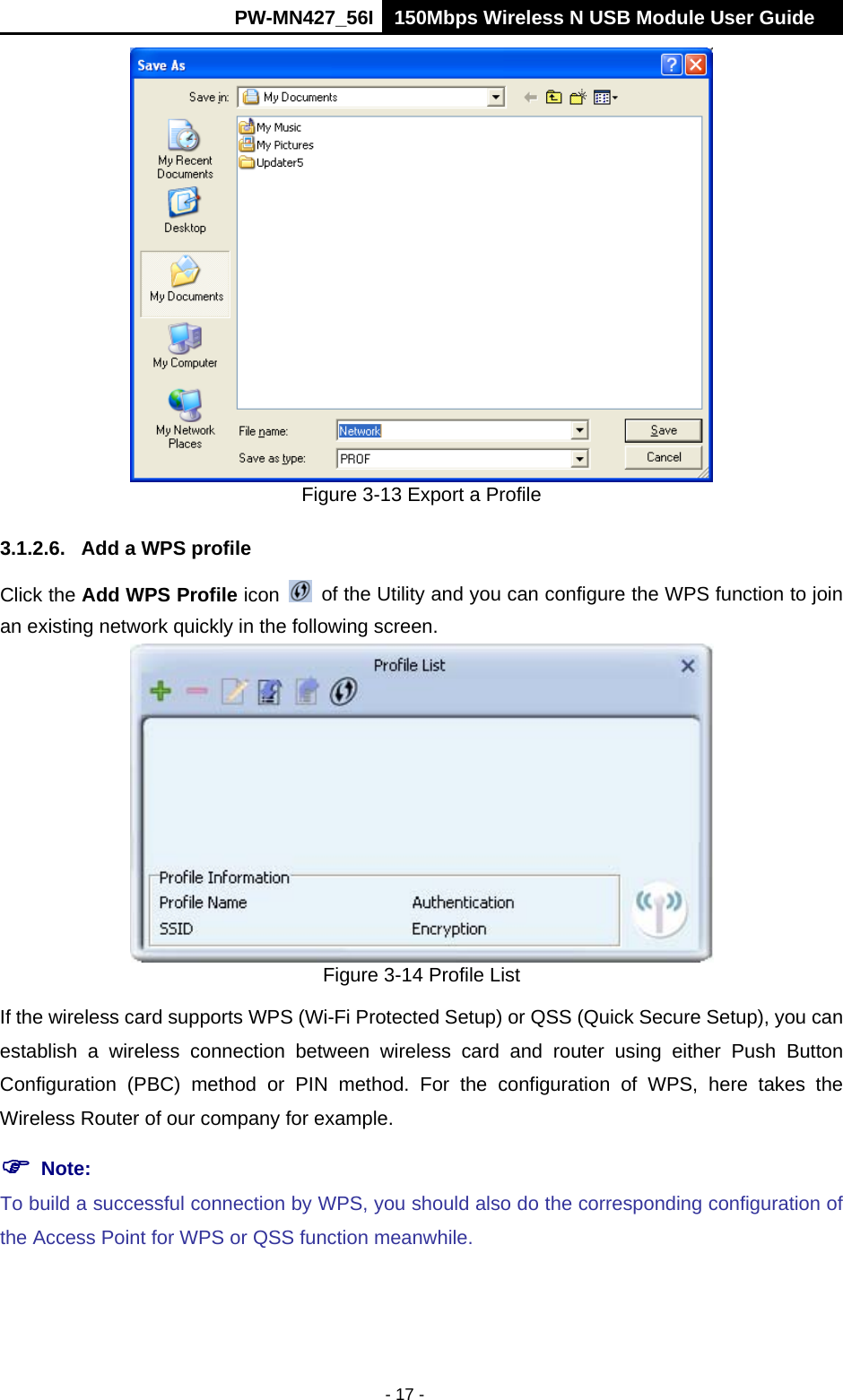      PW-MN427_56I 150Mbps Wireless N USB Module User Guide  - 17 -  Figure 3-13 Export a Profile 3.1.2.6.  Add a WPS profile Click the Add WPS Profile icon    of the Utility and you can configure the WPS function to join an existing network quickly in the following screen.  Figure 3-14 Profile List If the wireless card supports WPS (Wi-Fi Protected Setup) or QSS (Quick Secure Setup), you can establish a wireless connection between wireless card and router using either Push Button Configuration (PBC) method or PIN method. For the configuration of WPS, here takes the Wireless Router of our company for example.    Note:   To build a successful connection by WPS, you should also do the corresponding configuration of the Access Point for WPS or QSS function meanwhile. 
