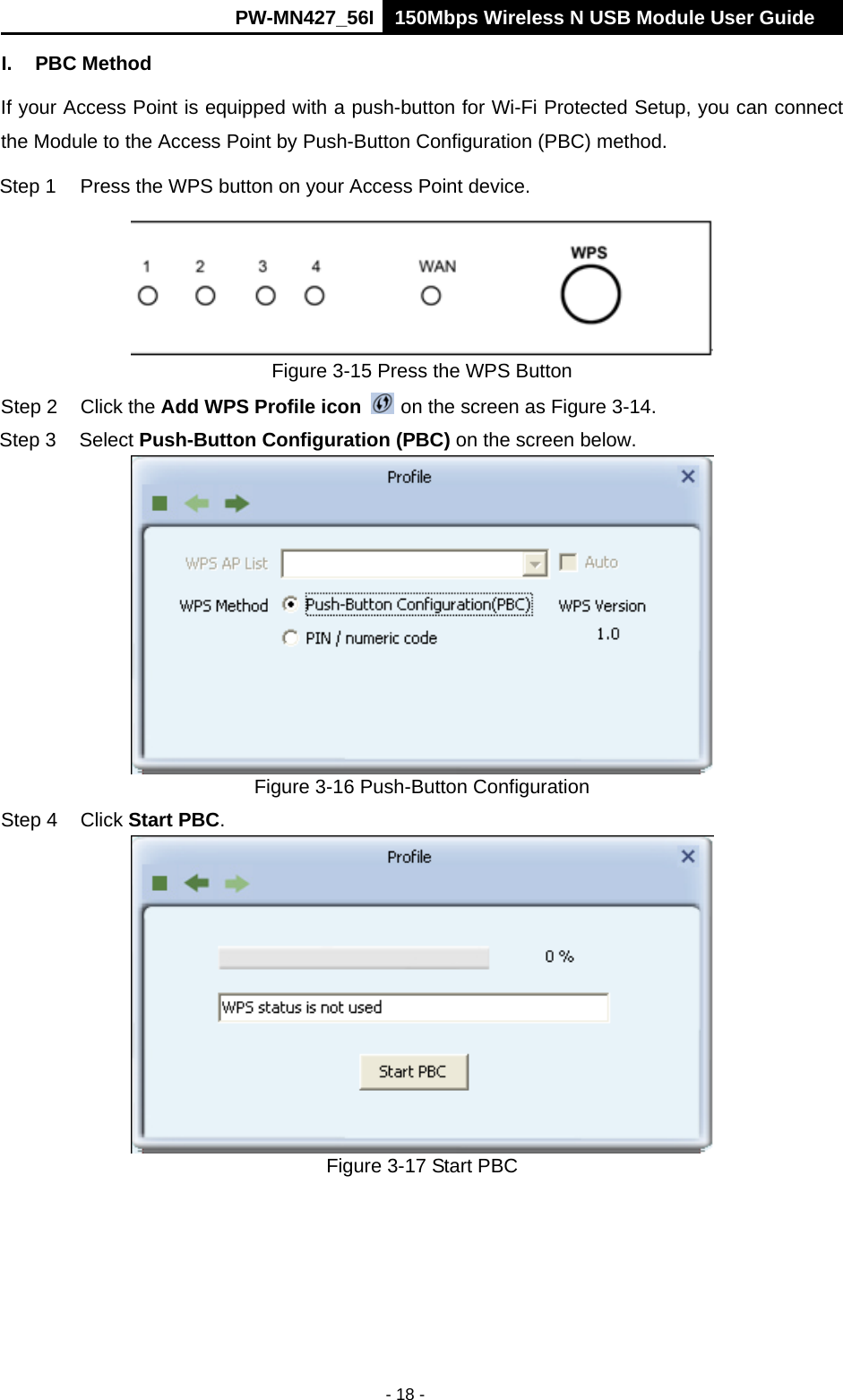      PW-MN427_56I 150Mbps Wireless N USB Module User Guide  - 18 - I. PBC Method If your Access Point is equipped with a push-button for Wi-Fi Protected Setup, you can connect the Module to the Access Point by Push-Button Configuration (PBC) method. Step 1  Press the WPS button on your Access Point device.  Figure 3-15 Press the WPS Button Step 2  Click the Add WPS Profile icon   on the screen as Figure 3-14. Step 3  Select Push-Button Configuration (PBC) on the screen below.  Figure 3-16 Push-Button Configuration Step 4  Click Start PBC.   Figure 3-17 Start PBC 