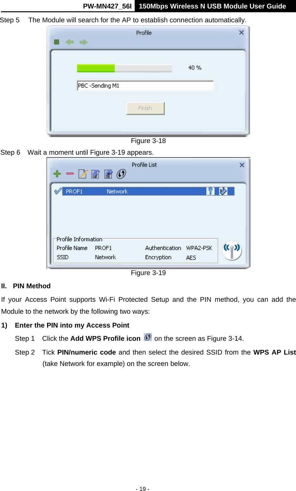      PW-MN427_56I 150Mbps Wireless N USB Module User Guide  - 19 - Step 5  The Module will search for the AP to establish connection automatically.    Figure 3-18 Step 6  Wait a moment until Figure 3-19 appears.  Figure 3-19 II. PIN Method If your Access Point supports Wi-Fi Protected Setup and the PIN method, you can add the Module to the network by the following two ways: 1)  Enter the PIN into my Access Point Step 1  Click the Add WPS Profile icon   on the screen as Figure 3-14. Step 2  Tick PIN/numeric code and then select the desired SSID from the WPS AP List (take Network for example) on the screen below.   