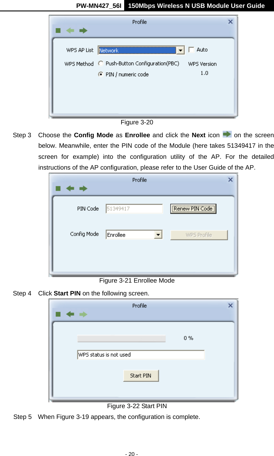     PW-MN427_56I 150Mbps Wireless N USB Module User Guide  - 20 -  Figure 3-20 Step 3  Choose the Config Mode as Enrollee and click the Next icon   on the screen below. Meanwhile, enter the PIN code of the Module (here takes 51349417 in the screen for example) into the configuration utility of the AP. For the detailed instructions of the AP configuration, please refer to the User Guide of the AP.  Figure 3-21 Enrollee Mode Step 4  Click Start PIN on the following screen.  Figure 3-22 Start PIN Step 5  When Figure 3-19 appears, the configuration is complete. 