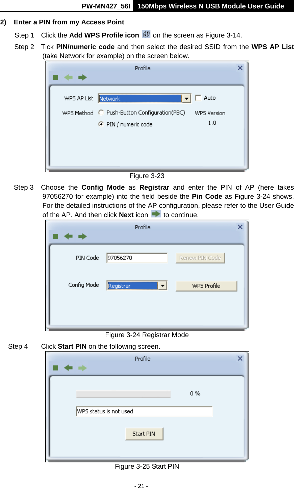      PW-MN427_56I 150Mbps Wireless N USB Module User Guide  - 21 - 2)  Enter a PIN from my Access Point   Step 1  Click the Add WPS Profile icon   on the screen as Figure 3-14. Step 2  Tick PIN/numeric code and then select the desired SSID from the WPS AP List (take Network for example) on the screen below.    Figure 3-23 Step 3  Choose  the  Config Mode as Registrar and enter the PIN of AP (here takes 97056270 for example) into the field beside the Pin Code as Figure 3-24 shows. For the detailed instructions of the AP configuration, please refer to the User Guide of the AP. And then click Next icon   to continue.  Figure 3-24 Registrar Mode Step 4  Click Start PIN on the following screen.  Figure 3-25 Start PIN 