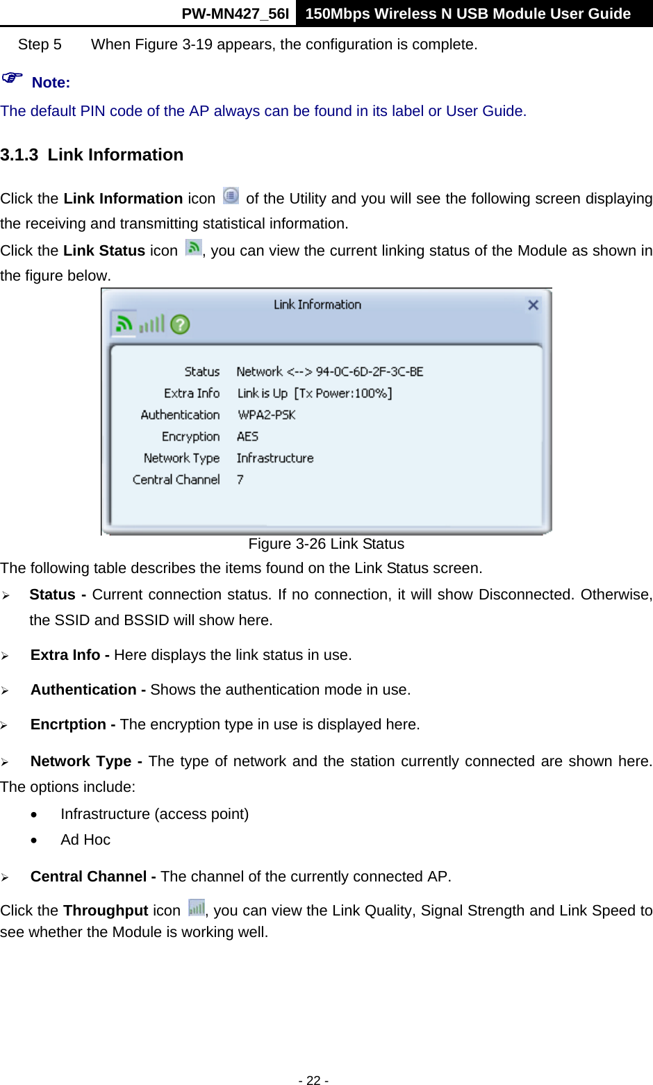      PW-MN427_56I 150Mbps Wireless N USB Module User Guide  - 22 - Step 5  When Figure 3-19 appears, the configuration is complete.  Note: The default PIN code of the AP always can be found in its label or User Guide. 3.1.3 Link Information Click the Link Information icon    of the Utility and you will see the following screen displaying the receiving and transmitting statistical information.   Click the Link Status icon  , you can view the current linking status of the Module as shown in the figure below.  Figure 3-26 Link Status The following table describes the items found on the Link Status screen.  Status - Current connection status. If no connection, it will show Disconnected. Otherwise, the SSID and BSSID will show here.  Extra Info - Here displays the link status in use.  Authentication - Shows the authentication mode in use.    Encrtption - The encryption type in use is displayed here.  Network Type - The type of network and the station currently connected are shown here. The options include:   Infrastructure (access point)  Ad Hoc  Central Channel - The channel of the currently connected AP.   Click the Throughput icon  , you can view the Link Quality, Signal Strength and Link Speed to see whether the Module is working well.   