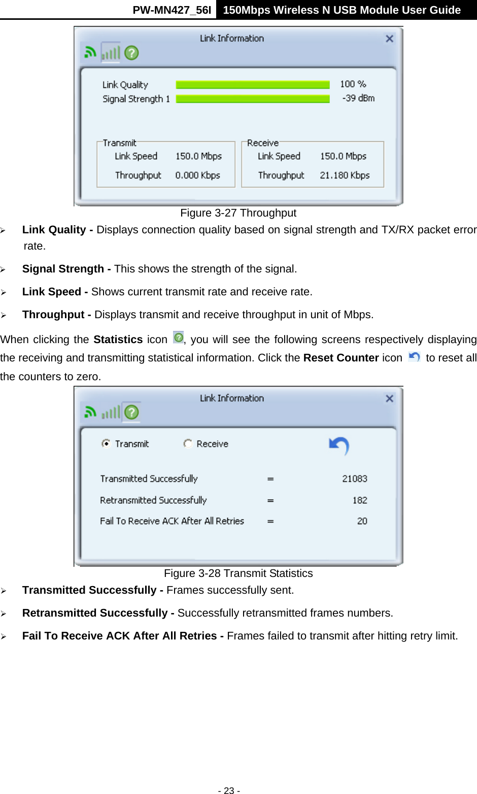      PW-MN427_56I 150Mbps Wireless N USB Module User Guide  - 23 -  Figure 3-27 Throughput  Link Quality - Displays connection quality based on signal strength and TX/RX packet error rate.  Signal Strength - This shows the strength of the signal.  Link Speed - Shows current transmit rate and receive rate.  Throughput - Displays transmit and receive throughput in unit of Mbps. When clicking the Statistics icon  , you will see the following screens respectively displaying the receiving and transmitting statistical information. Click the Reset Counter icon    to reset all the counters to zero.  Figure 3-28 Transmit Statistics  Transmitted Successfully - Frames successfully sent.  Retransmitted Successfully - Successfully retransmitted frames numbers.  Fail To Receive ACK After All Retries - Frames failed to transmit after hitting retry limit. 