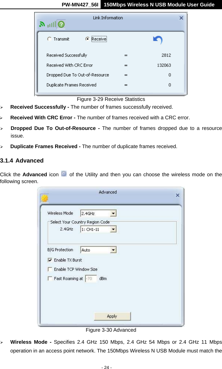      PW-MN427_56I 150Mbps Wireless N USB Module User Guide  - 24 -  Figure 3-29 Receive Statistics  Received Successfully - The number of frames successfully received.  Received With CRC Error - The number of frames received with a CRC error.  Dropped Due To Out-of-Resource - The number of frames dropped due to a resource issue.   Duplicate Frames Received - The number of duplicate frames received. 3.1.4 Advanced Click the Advanced icon   of the Utility and then you can choose the wireless mode on the following screen.  Figure 3-30 Advanced  Wireless Mode - Specifies 2.4 GHz 150 Mbps, 2.4 GHz 54 Mbps or 2.4 GHz 11 Mbps operation in an access point network. The 150Mbps Wireless N USB Module must match the 