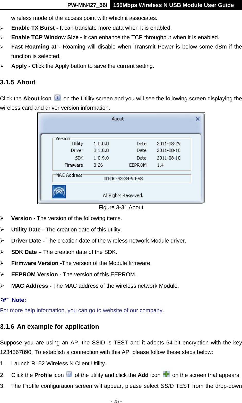      PW-MN427_56I 150Mbps Wireless N USB Module User Guide  - 25 - wireless mode of the access point with which it associates.  Enable TX Burst - It can translate more data when it is enabled.  Enable TCP Window Size - It can enhance the TCP throughput when it is enabled.  Fast Roaming at - Roaming will disable when Transmit Power is below some dBm if the function is selected.  Apply - Click the Apply button to save the current setting. 3.1.5 About Click the About icon    on the Utility screen and you will see the following screen displaying the wireless card and driver version information.    Figure 3-31 About  Version - The version of the following items.  Utility Date - The creation date of this utility.  Driver Date - The creation date of the wireless network Module driver.  SDK Date &ndash; The creation date of the SDK.  Firmware Version -The version of the Module firmware.    EEPROM Version - The version of this EEPROM.  MAC Address - The MAC address of the wireless network Module.  Note:   For more help information, you can go to website of our company.   3.1.6 An example for application Suppose you are using an AP, the SSID is TEST and it adopts 64-bit encryption with the key 1234567890. To establish a connection with this AP, please follow these steps below: 1.  Launch RL52 Wireless N Client Utility. 2. Click the Profile icon    of the utility and click the Add icon    on the screen that appears. 3.  The Profile configuration screen will appear, please select SSID TEST from the drop-down 