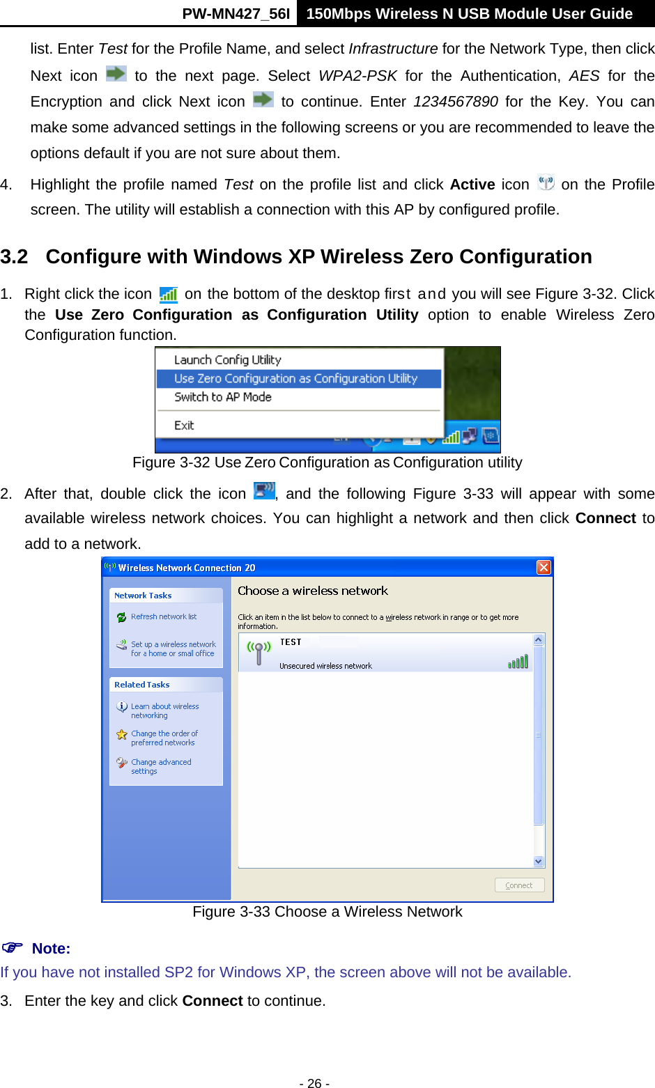      PW-MN427_56I 150Mbps Wireless N USB Module User Guide  - 26 - list. Enter Test for the Profile Name, and select Infrastructure for the Network Type, then click Next icon   to the next page. Select WPA2-PSK for the Authentication, AES for the Encryption and click Next icon   to continue. Enter 1234567890 for the Key. You can make some advanced settings in the following screens or you are recommended to leave the options default if you are not sure about them.   4.  Highlight the profile named Test on the profile list and click Active icon   on the Profile screen. The utility will establish a connection with this AP by configured profile. 3.2  Configure with Windows XP Wireless Zero Configuration 1.  Right click the icon    on the bottom of the desktop first and you will see Figure 3-32. Click the  Use Zero Configuration as Configuration Utility option to enable Wireless Zero Configuration function.  Figure 3-32 Use Zero Configuration as Configuration utility 2.  After that, double click the icon  , and the following Figure 3-33 will appear with some available wireless network choices. You can highlight a network and then click Connect to add to a network.  Figure 3-33 Choose a Wireless Network  Note:   If you have not installed SP2 for Windows XP, the screen above will not be available. 3.  Enter the key and click Connect to continue. 