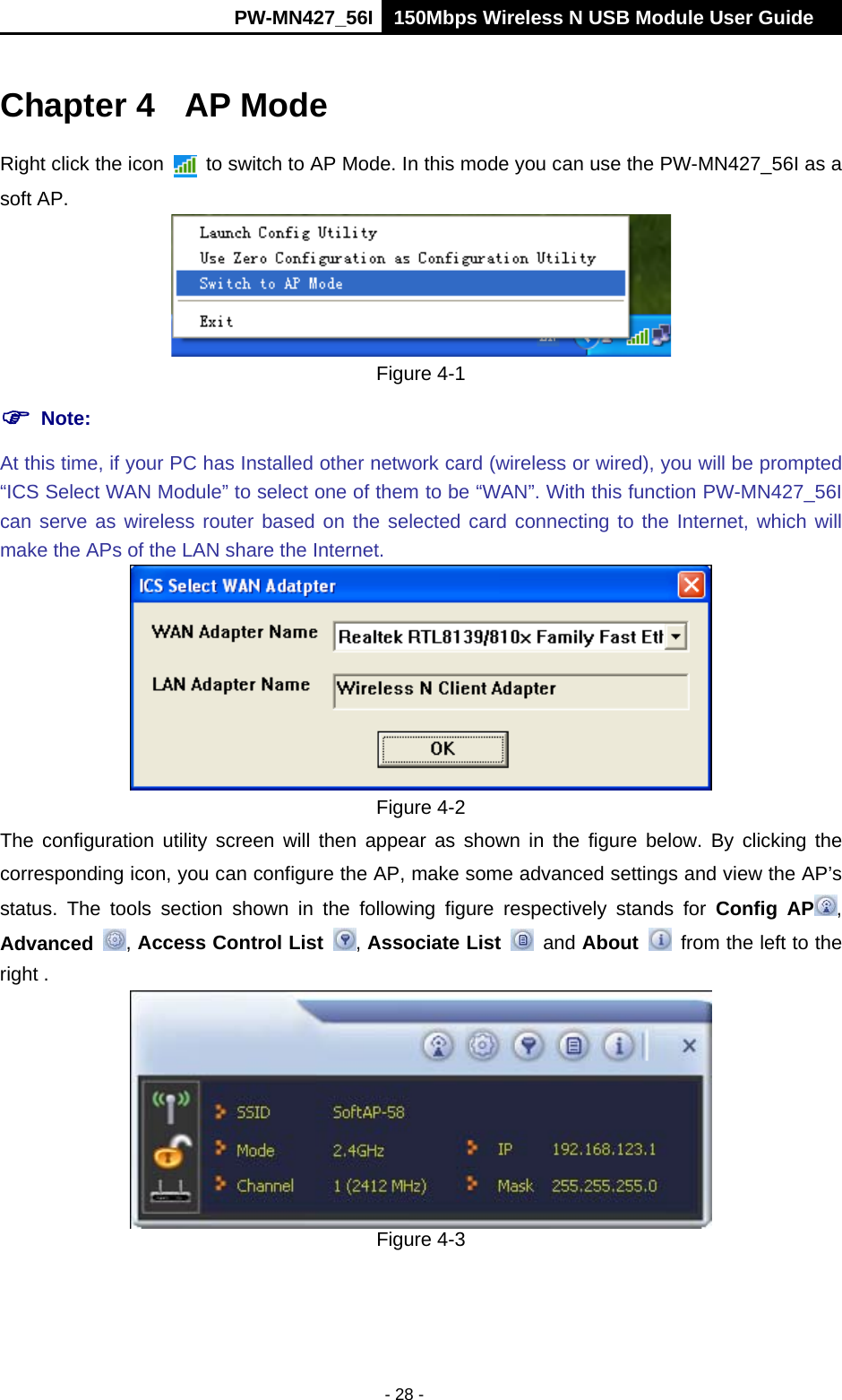      PW-MN427_56I 150Mbps Wireless N USB Module User Guide  - 28 - Chapter 4  AP Mode Right click the icon    to switch to AP Mode. In this mode you can use the PW-MN427_56I as a soft AP.  Figure 4-1  Note:  At this time, if your PC has Installed other network card (wireless or wired), you will be prompted &ldquo;ICS Select WAN Module&rdquo; to select one of them to be &ldquo;WAN&rdquo;. With this function PW-MN427_56I can serve as wireless router based on the selected card connecting to the Internet, which will make the APs of the LAN share the Internet.  Figure 4-2 The configuration utility screen will then appear as shown in the figure below. By clicking the corresponding icon, you can configure the AP, make some advanced settings and view the AP&rsquo;s status. The tools section shown in the following figure respectively stands for Config AP , Advanced  , Access Control List  , Associate List   and About    from the left to the right .  Figure 4-3 