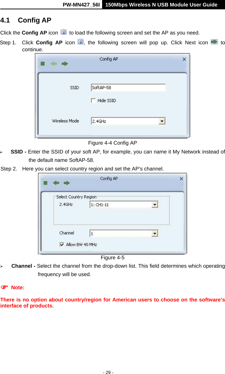      PW-MN427_56I 150Mbps Wireless N USB Module User Guide  - 29 - 4.1 Config AP Click the Config AP icon   to load the following screen and set the AP as you need.     Step 1.  Click  Config AP icon  , the following screen will pop up. Click Next icon   to continue.  Figure 4-4 Config AP  SSID - Enter the SSID of your soft AP, for example, you can name it My Network instead of the default name SoftAP-58. Step 2.  Here you can select country region and set the AP&rsquo;s channel.  Figure 4-5  Channel - Select the channel from the drop-down list. This field determines which operating frequency will be used.  Note:   There is no option about country/region for American users to choose on the software&rsquo;s interface of products.  