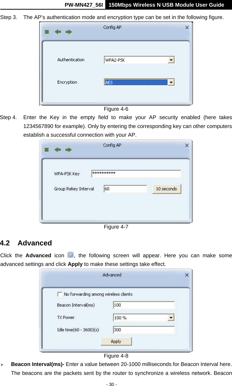      PW-MN427_56I 150Mbps Wireless N USB Module User Guide  - 30 - Step 3.  The AP&rsquo;s authentication mode and encryption type can be set in the following figure.    Figure 4-6 Step 4.  Enter the Key in the empty field to make your AP security enabled (here takes 1234567890 for example). Only by entering the corresponding key can other computers establish a successful connection with your AP.  Figure 4-7 4.2 Advanced Click the Advanced icon  , the following screen will appear. Here you can make some advanced settings and click Apply to make these settings take effect.    Figure 4-8  Beacon Interval(ms)- Enter a value between 20-1000 milliseconds for Beacon Interval here. The beacons are the packets sent by the router to synchronize a wireless network. Beacon 