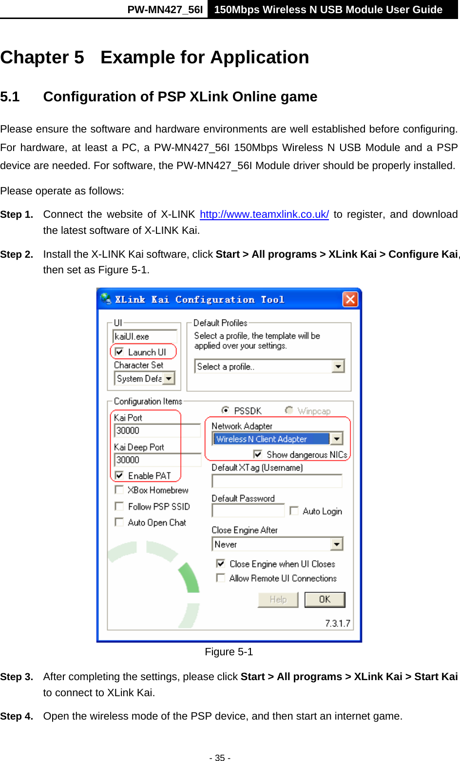      PW-MN427_56I 150Mbps Wireless N USB Module User Guide  - 35 - Chapter 5  Example for Application 5.1  Configuration of PSP XLink Online game Please ensure the software and hardware environments are well established before configuring. For hardware, at least a PC, a PW-MN427_56I 150Mbps Wireless N USB Module and a PSP device are needed. For software, the PW-MN427_56I Module driver should be properly installed. Please operate as follows: Step 1.  Connect the website of X-LINK http://www.teamxlink.co.uk/ to register, and download the latest software of X-LINK Kai. Step 2.  Install the X-LINK Kai software, click Start > All programs > XLink Kai > Configure Kai, then set as Figure 5-1.  Figure 5-1 Step 3.  After completing the settings, please click Start > All programs > XLink Kai > Start Kai to connect to XLink Kai. Step 4.  Open the wireless mode of the PSP device, and then start an internet game. 