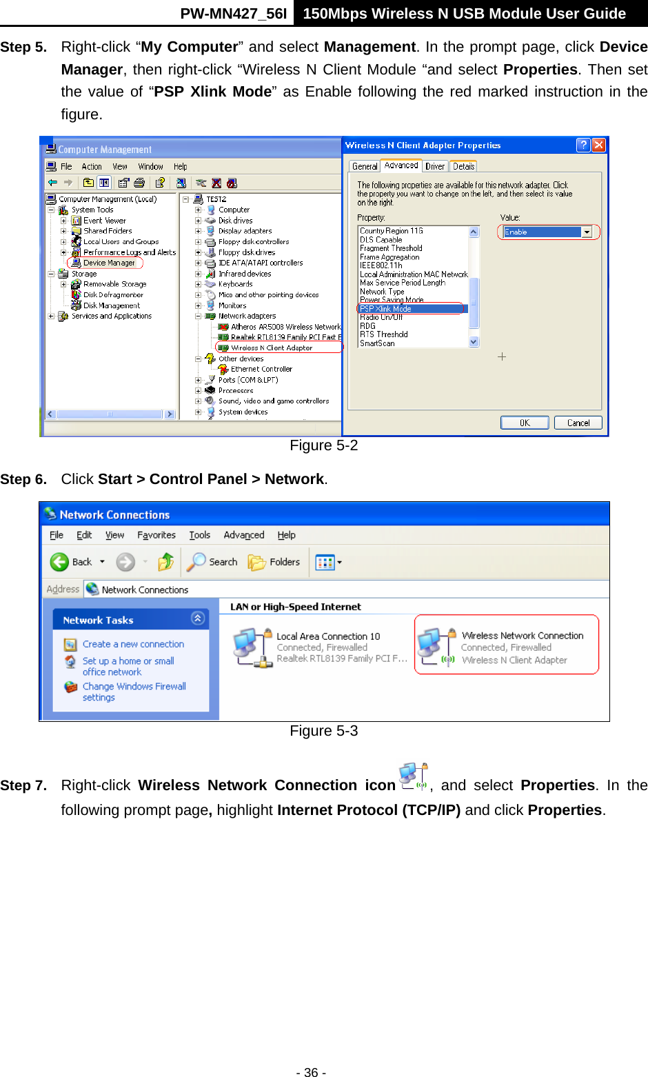      PW-MN427_56I 150Mbps Wireless N USB Module User Guide  - 36 - Step 5.  Right-click &ldquo;My Computer&rdquo; and select Management. In the prompt page, click Device Manager, then right-click &ldquo;Wireless N Client Module &ldquo;and select Properties. Then set the value of &ldquo;PSP Xlink Mode&rdquo; as Enable following the red marked instruction in the figure.  Figure 5-2 Step 6.  Click Start > Control Panel > Network.  Figure 5-3 Step 7.  Right-click  Wireless Network Connection icon , and select Properties. In the following prompt page, highlight Internet Protocol (TCP/IP) and click Properties. 
