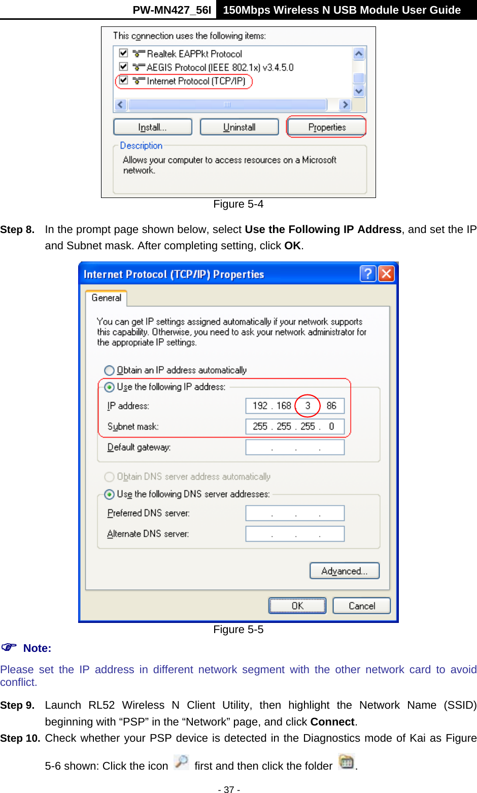      PW-MN427_56I 150Mbps Wireless N USB Module User Guide  - 37 -  Figure 5-4 Step 8.  In the prompt page shown below, select Use the Following IP Address, and set the IP and Subnet mask. After completing setting, click OK.  Figure 5-5  Note: Please set the IP address in different network segment with the other network card to avoid conflict. Step 9.  Launch RL52 Wireless N Client Utility, then highlight the Network Name (SSID) beginning with &ldquo;PSP&rdquo; in the &ldquo;Network&rdquo; page, and click Connect. Step 10. Check whether your PSP device is detected in the Diagnostics mode of Kai as Figure 5-6 shown: Click the icon    first and then click the folder  . 