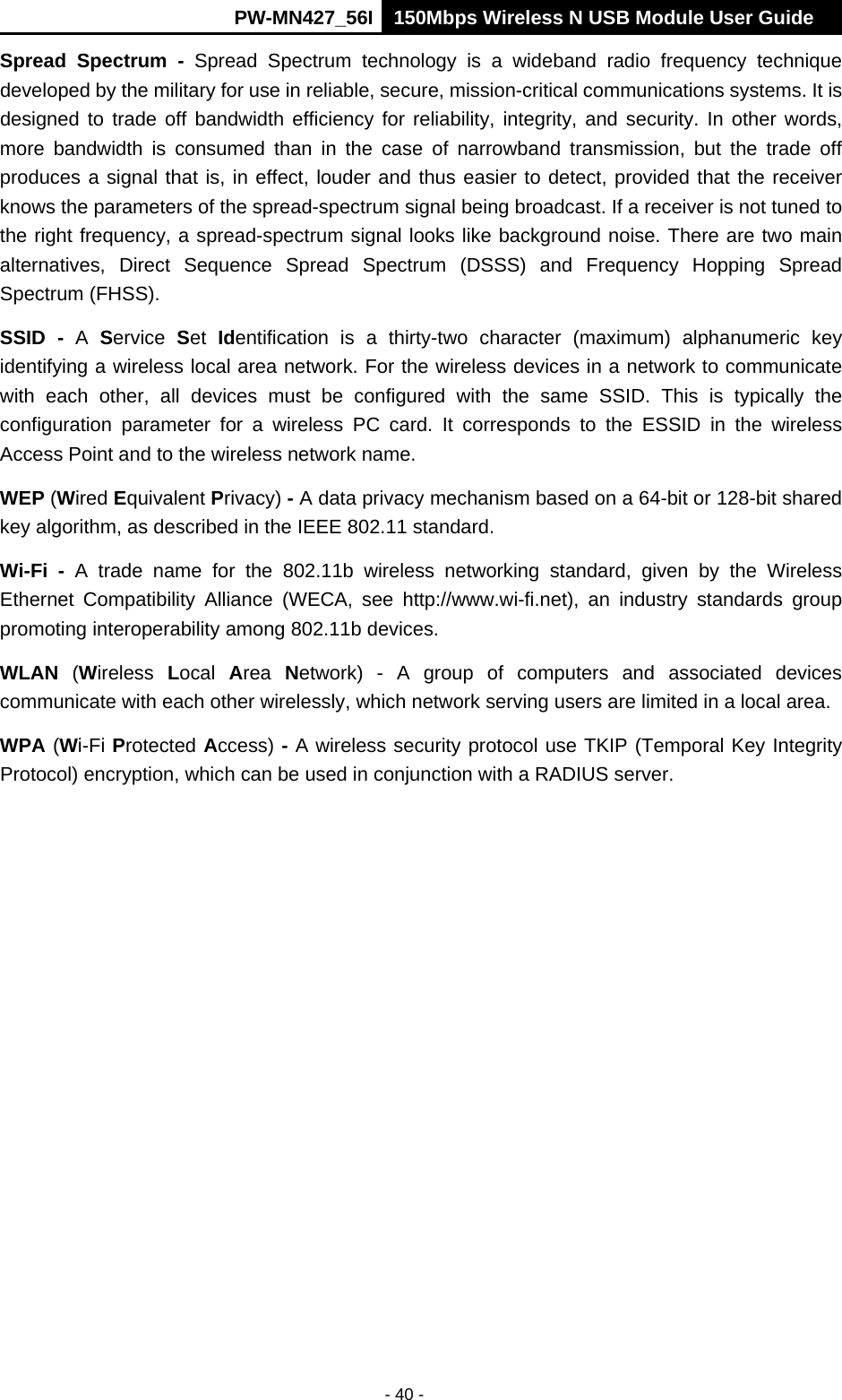      PW-MN427_56I 150Mbps Wireless N USB Module User Guide  - 40 - Spread Spectrum - Spread Spectrum technology is a wideband radio frequency technique developed by the military for use in reliable, secure, mission-critical communications systems. It is designed to trade off bandwidth efficiency for reliability, integrity, and security. In other words, more bandwidth is consumed than in the case of narrowband transmission, but the trade off produces a signal that is, in effect, louder and thus easier to detect, provided that the receiver knows the parameters of the spread-spectrum signal being broadcast. If a receiver is not tuned to the right frequency, a spread-spectrum signal looks like background noise. There are two main alternatives, Direct Sequence Spread Spectrum (DSSS) and Frequency Hopping Spread Spectrum (FHSS). SSID - A  Service  Set  Identification is a thirty-two character (maximum) alphanumeric key identifying a wireless local area network. For the wireless devices in a network to communicate with each other, all devices must be configured with the same SSID. This is typically the configuration parameter for a wireless PC card. It corresponds to the ESSID in the wireless Access Point and to the wireless network name.   WEP (Wired Equivalent Privacy) - A data privacy mechanism based on a 64-bit or 128-bit shared key algorithm, as described in the IEEE 802.11 standard.   Wi-Fi - A trade name for the 802.11b wireless networking standard, given by the Wireless Ethernet Compatibility Alliance (WECA, see http://www.wi-fi.net), an industry standards group promoting interoperability among 802.11b devices. WLAN (Wireless  Local  Area  Network) - A group of computers and associated devices communicate with each other wirelessly, which network serving users are limited in a local area. WPA (Wi-Fi Protected Access) - A wireless security protocol use TKIP (Temporal Key Integrity Protocol) encryption, which can be used in conjunction with a RADIUS server. 