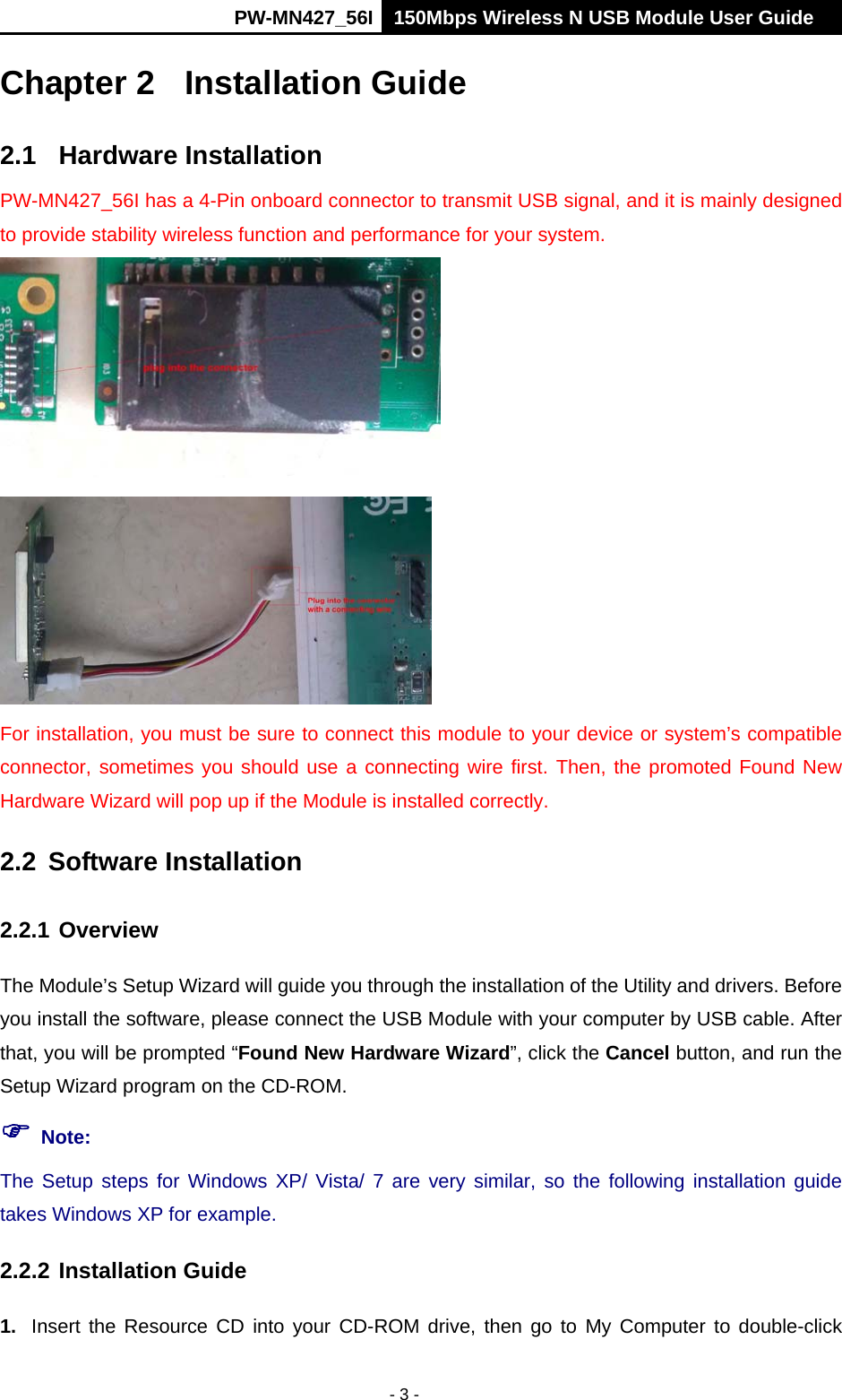      PW-MN427_56I 150Mbps Wireless N USB Module User Guide  - 3 - Chapter 2  Installation Guide 2.1 Hardware Installation PW-MN427_56I has a 4-Pin onboard connector to transmit USB signal, and it is mainly designed to provide stability wireless function and performance for your system.    For installation, you must be sure to connect this module to your device or system&rsquo;s compatible connector, sometimes you should use a connecting wire first. Then, the promoted Found New Hardware Wizard will pop up if the Module is installed correctly.   2.2 Software Installation  2.2.1 Overview The Module&rsquo;s Setup Wizard will guide you through the installation of the Utility and drivers. Before you install the software, please connect the USB Module with your computer by USB cable. After that, you will be prompted &ldquo;Found New Hardware Wizard&rdquo;, click the Cancel button, and run the Setup Wizard program on the CD-ROM.  Note: The Setup steps for Windows XP/ Vista/ 7 are very similar, so the following installation guide takes Windows XP for example. 2.2.2 Installation Guide 1.  Insert the Resource CD into your CD-ROM drive, then go to My Computer to double-click 