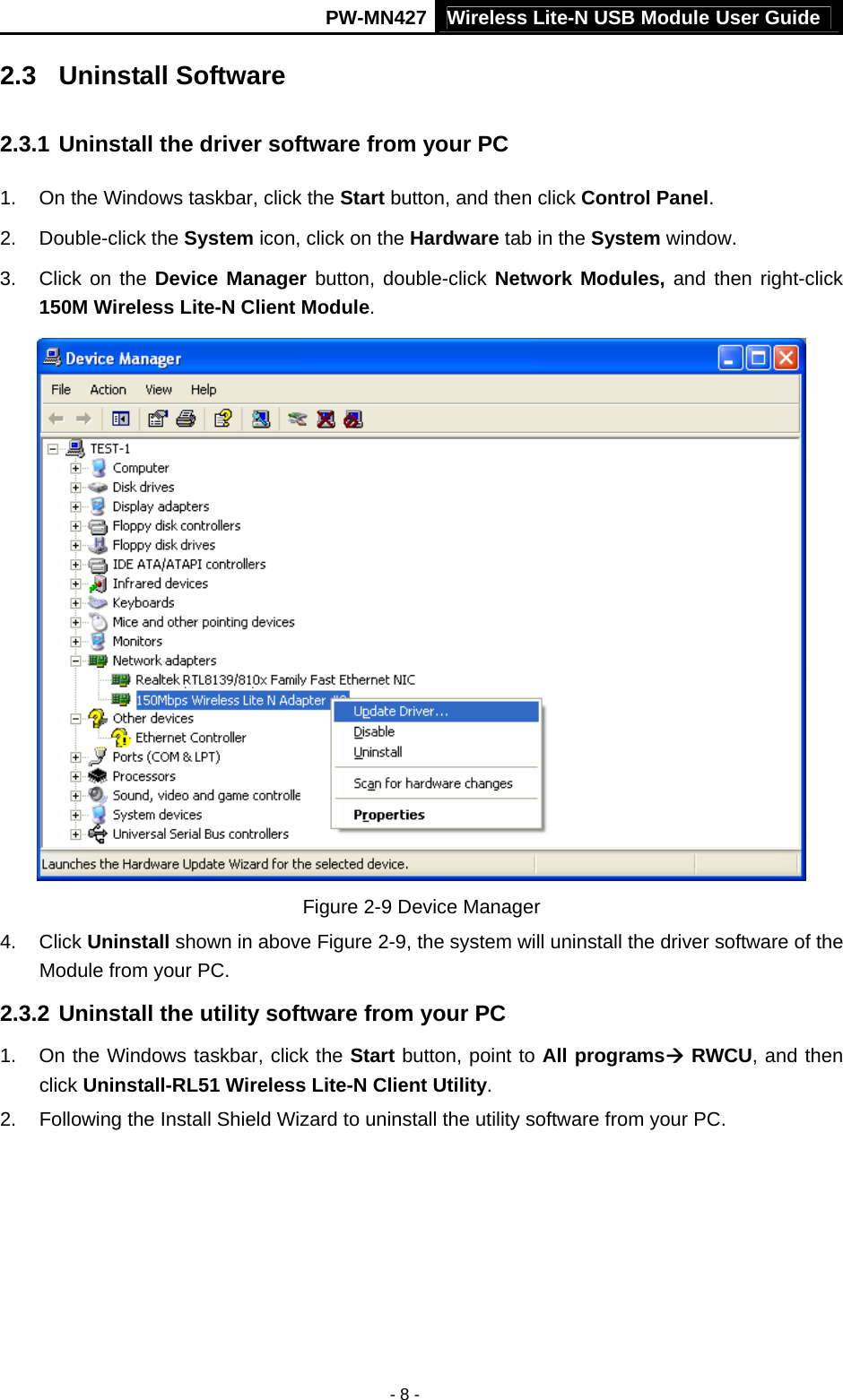 Wireless Lite-N USB Module User Guide PW-MN427 - 8 - 2.3  Uninstall Software 2.3.1 Uninstall the driver software from your PC 1.  On the Windows taskbar, click the Start button, and then click Control Panel. 2. Double-click the System icon, click on the Hardware tab in the System window. 3.  Click on the Device Manager button, double-click Network Modules, and then right-click 150M Wireless Lite-N Client Module.  Figure 2-9 Device Manager 4. Click Uninstall shown in above Figure 2-9, the system will uninstall the driver software of the Module from your PC. 2.3.2 Uninstall the utility software from your PC   1.  On the Windows taskbar, click the Start button, point to All programs&AElig; RWCU, and then click Uninstall-RL51 Wireless Lite-N Client Utility. 2.  Following the Install Shield Wizard to uninstall the utility software from your PC. 