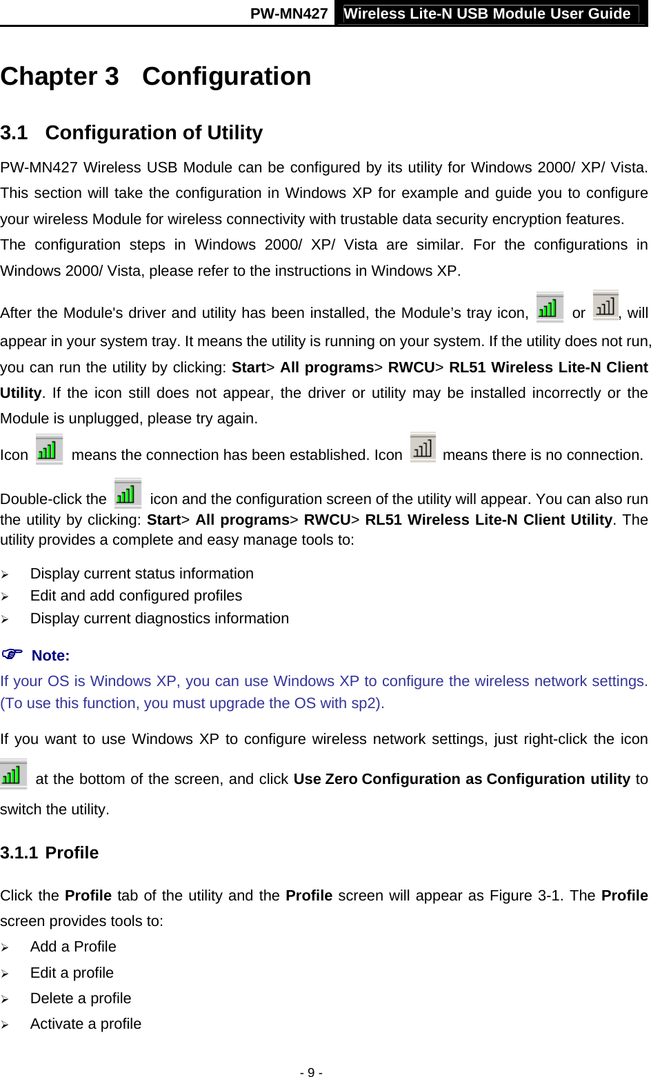 Wireless Lite-N USB Module User Guide PW-MN427 - 9 - Chapter 3  Configuration 3.1  Configuration of Utility PW-MN427 Wireless USB Module can be configured by its utility for Windows 2000/ XP/ Vista. This section will take the configuration in Windows XP for example and guide you to configure your wireless Module for wireless connectivity with trustable data security encryption features. The configuration steps in Windows 2000/ XP/ Vista are similar. For the configurations in Windows 2000/ Vista, please refer to the instructions in Windows XP. After the Module's driver and utility has been installed, the Module&rsquo;s tray icon,   or  , will appear in your system tray. It means the utility is running on your system. If the utility does not run, you can run the utility by clicking: Start> All programs> RWCU> RL51 Wireless Lite-N Client Utility. If the icon still does not appear, the driver or utility may be installed incorrectly or the Module is unplugged, please try again.   Icon    means the connection has been established. Icon    means there is no connection.   Double-click the    icon and the configuration screen of the utility will appear. You can also run the utility by clicking: Start> All programs> RWCU> RL51 Wireless Lite-N Client Utility. The utility provides a complete and easy manage tools to: &frac34; Display current status information &frac34; Edit and add configured profiles &frac34; Display current diagnostics information ) Note:   If your OS is Windows XP, you can use Windows XP to configure the wireless network settings. (To use this function, you must upgrade the OS with sp2). If you want to use Windows XP to configure wireless network settings, just right-click the icon   at the bottom of the screen, and click Use Zero Configuration as Configuration utility to switch the utility. 3.1.1 Profile Click the Profile tab of the utility and the Profile screen will appear as Figure 3-1. The Profile screen provides tools to: &frac34; Add a Profile   &frac34; Edit a profile &frac34; Delete a profile &frac34; Activate a profile 