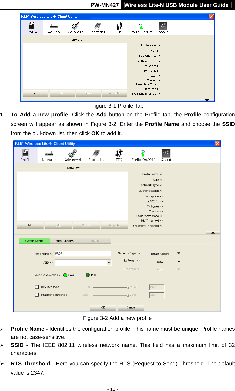 Wireless Lite-N USB Module User Guide PW-MN427 - 10 -  Figure 3-1 Profile Tab 1.  To Add a new profile: Click the Add button on the Profile tab, the Profile configuration screen will appear as shown in Figure 3-2. Enter the Profile Name and choose the SSID from the pull-down list, then click OK to add it.  Figure 3-2 Add a new profile &frac34; Profile Name - Identifies the configuration profile. This name must be unique. Profile names are not case-sensitive. &frac34; SSID - The IEEE 802.11 wireless network name. This field has a maximum limit of 32 characters. &frac34; RTS Threshold - Here you can specify the RTS (Request to Send) Threshold. The default value is 2347.   