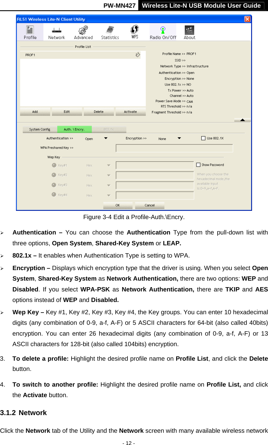 Wireless Lite-N USB Module User Guide PW-MN427 - 12 -  Figure 3-4 Edit a Profile-Auth.\Encry. &frac34; Authentication &ndash; You can choose the Authentication Type from the pull-down list with three options, Open System, Shared-Key System or LEAP. &frac34; 802.1x &ndash; It enables when Authentication Type is setting to WPA. &frac34; Encryption &ndash; Displays which encryption type that the driver is using. When you select Open System, Shared-Key System as Network Authentication, there are two options: WEP and Disabled. If you select WPA-PSK as  Network Authentication, there are TKIP and AES options instead of WEP and Disabled. &frac34; Wep Key &ndash; Key #1, Key #2, Key #3, Key #4, the Key groups. You can enter 10 hexadecimal digits (any combination of 0-9, a-f, A-F) or 5 ASCII characters for 64-bit (also called 40bits) encryption. You can enter 26 hexadecimal digits (any combination of 0-9, a-f, A-F) or 13 ASCII characters for 128-bit (also called 104bits) encryption. 3.  To delete a profile: Highlight the desired profile name on Profile List, and click the Delete button. 4.  To switch to another profile: Highlight the desired profile name on Profile List, and click the Activate button. 3.1.2 Network Click the Network tab of the Utility and the Network screen with many available wireless network 