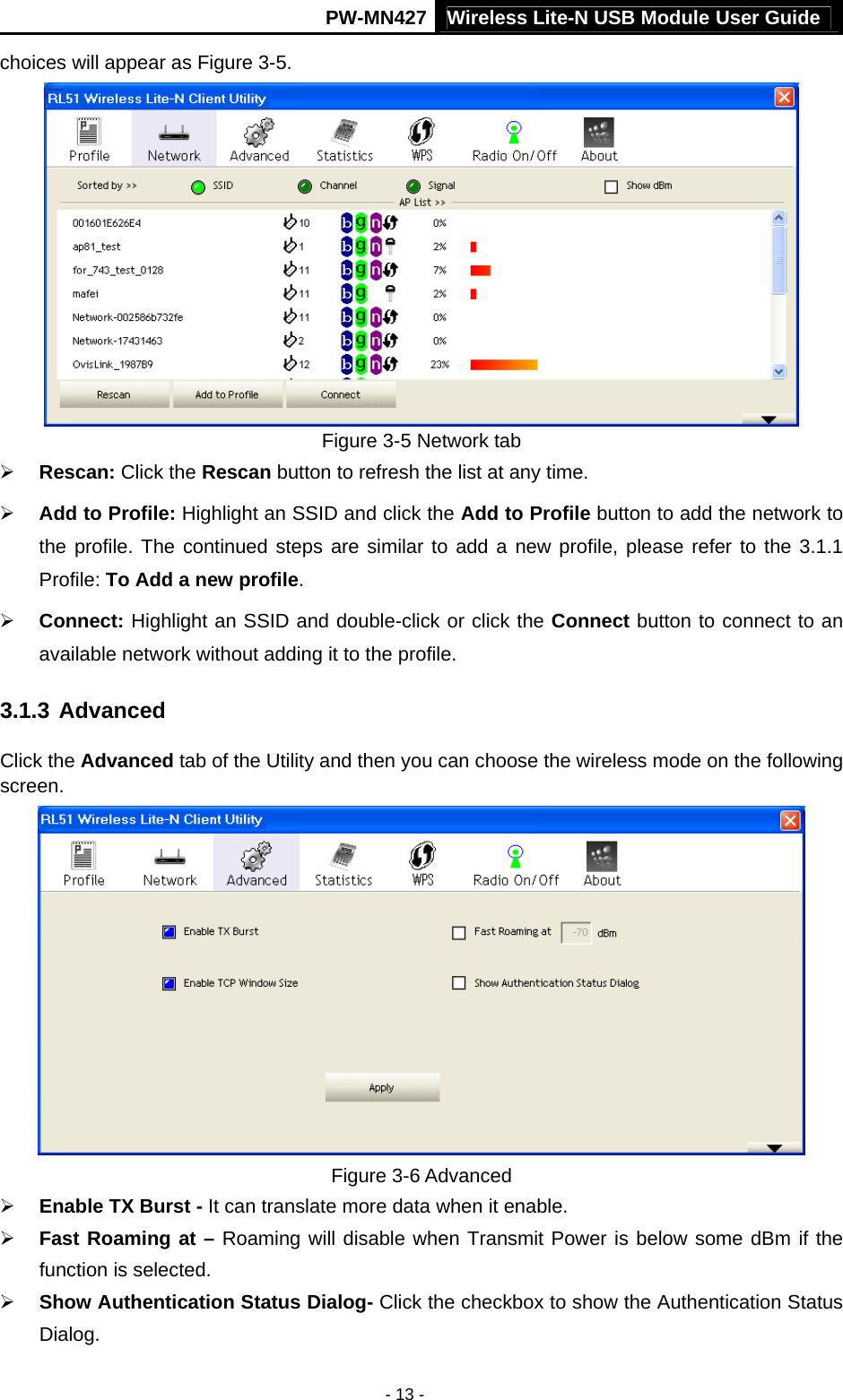 Wireless Lite-N USB Module User Guide PW-MN427 - 13 - choices will appear as Figure 3-5.  Figure 3-5 Network tab &frac34; Rescan: Click the Rescan button to refresh the list at any time.   &frac34; Add to Profile: Highlight an SSID and click the Add to Profile button to add the network to the profile. The continued steps are similar to add a new profile, please refer to the 3.1.1 Profile: To Add a new profile.  &frac34; Connect: Highlight an SSID and double-click or click the Connect button to connect to an available network without adding it to the profile. 3.1.3 Advanced Click the Advanced tab of the Utility and then you can choose the wireless mode on the following screen.  Figure 3-6 Advanced &frac34; Enable TX Burst - It can translate more data when it enable. &frac34; Fast Roaming at &ndash; Roaming will disable when Transmit Power is below some dBm if the function is selected. &frac34; Show Authentication Status Dialog- Click the checkbox to show the Authentication Status Dialog. 